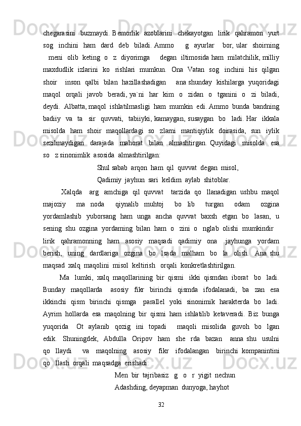 chegarasini    buzmaydi.  Bemorlik   azoblarini    chekayotgan    lirik   qahramon   yurt
sog inchini     ham     dard     deb     biladi.   Ammo     g ayurlar   bor,   ular     shoirning   
meni  olib  keting  o z  diyorimga   degan  iltimosida ham  milatchilik, milliy	
  
maxdudlik   izlarini   ko rishlari   mumkun.   Ona   Vatan   sog inchini   his   qilgan	
 
shoir  inson   qalbi   bilan   hazillashadigan    ana shunday   kishilarga   yuqoridagi	
 
maqol   orqali    javob   beradi, ya`ni    har    kim    o zidan   o tganini    o zi    biladi,	
  
deydi.  Albatta, m a qol  ishlatilmasligi  ham  mumkin  edi. Ammo  bunda  bandning
badiiy    va    ta sir    quvvati,    tabiiyki,  kamaygan,  susaygan     bo ladi.  Har    ikkala	
 
misolda   ham   shoir   maqollardagi   so zlarni   mantiqiylik   doirasida,   sun iylik	
 
sezilmaydigan     darajada     mahorat     bilan     almashtirgan.   Quyidagi     misolda     esa
so z sinonimlik  asosida  almashtirilgan:	

Shul sabab  arqon  ham  qil  quvvat  degan  misol,
Qadimiy  jayhun  sari  keldim  aylab  shitoblar.
          Xalqda  arg amchiga  qil  quvvat  tarzida  qo llanadigan  ushbu  maqol	
   
majoziy     ma noda   qiynalib   muhtoj     bo lib     turgan     odam     ozgina
  
yordamlashib   yuborsang   ham   unga   ancha   quvvat   baxsh   etgan   bo lasan,   u	

sening  shu  ozgina  yordaming  bilan  ham  o zini  o nglab  olishi  mumkindir	
  
lirik     qahramonning     ham     asosiy     maqsadi     qadimiy     ona       jayhunga     yordam
berish,     uning     dardlariga     ozgina     bo lsada     malham     bo la     olish.     Ana   shu	
 
maqsad  xalq  maqolini  misol  keltirish   orqali  konkretlashtirilgan.
         Ma lumki,  xalq  maqollarining  bir  qismi   ikki  qismdan  iborat   bo ladi.	
 
Bunday     maqollarda       asosiy     fikr     birinchi     qismda     ifodalanadi,     ba zan     esa	

ikkinchi   qism   birinchi   qismga     parallel   yoki   sinonimik   harakterda   bo ladi.	

Ayrim  hollarda  esa  maqolning  bir  qismi  ham  ishlatilib  ketaveradi.  Biz  bunga
yuqorida   Ot     aylanib     qozig ini     topadi     maqoli     misolida     guvoh     bo lgan	
   
edik.     Shuningdek,     Abdulla     Oripov     ham     she rda     bazan       anna   shu     usulni	

qo llaydi       va     maqolning     asosiy     fikr     ifodalangan     birinchi   kompanintini	

qo llash  orqali  maqsadga  erishadi:   

                            Men  bir  tajribasiz   g o r  yigit  nechun  	
 
                            Adashding, deyapman  dunyoga, hayhot
32 