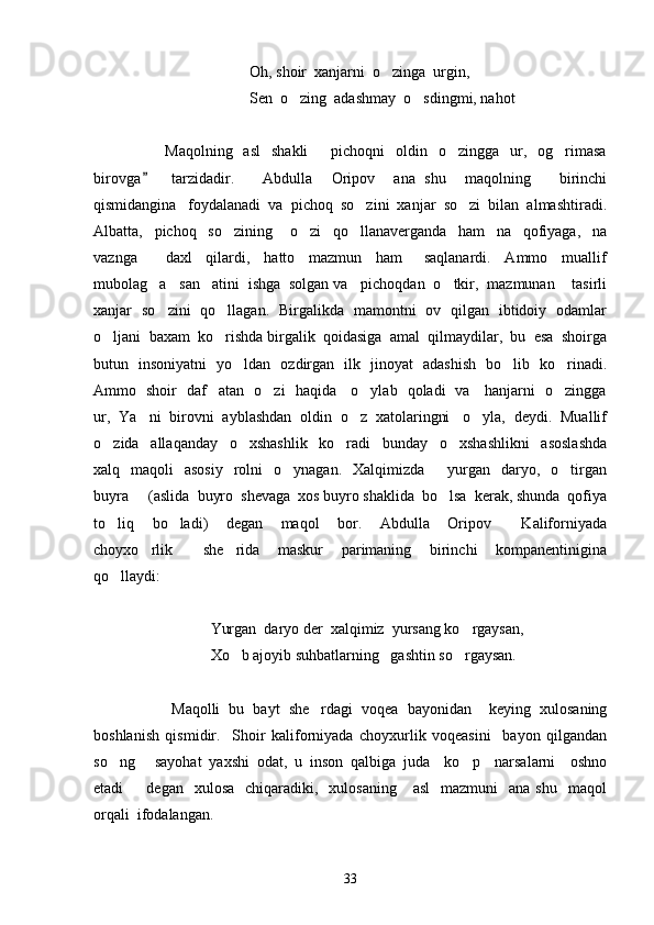                             O h , shoir  xanjarni  o zinga  urgin,
                            Sen  o zing  adashmay  o sdingmi, nahot	
 
            Maqolning   asl     shakli     pichoqni    oldin   o zingga   ur,   og rimasa	
  
birovga     tarzidadir.      	
 Abdulla     Oripov     ana   shu     maqolning       birinchi
qismidangina   foydalanadi  va  pichoq  so zini  xanjar  so zi  bilan  almashtiradi.	
 
Albatta,     pichoq     so zining       o zi     qo llanaverganda     ham     na     qofiyaga,     na	
  
vaznga         daxl     qilardi,     hatto     mazmun     ham       saqlanardi.     Ammo     muallif
mubolag a   san atini  ishga  solgan va   pichoqdan  o tkir,  mazmunan    tasirli	
  
xanjar   so zini   qo llagan.   Birgalikda   mamontni   ov   qilgan   ibtidoiy   odamlar
 
o ljani  baxam  ko rishda birgalik  qoidasiga  amal  qilmaydilar,  bu  esa  shoirga	
 
butun   insoniyatni   yo ldan   ozdirgan   ilk   jinoyat   adashish   bo lib   ko rinadi.	
  
Ammo   shoir   daf atan   o zi   haqida     o ylab   qoladi   va     hanjarni   o zingga	
   
ur,  Ya ni  birovni  ayblashdan  oldin  o z  xatolaringni   o yla,  deydi.  Muallif	
  
o zida     allaqanday     o xshashlik     ko radi     bunday     o xshashlikni     asoslashda	
   
xalq    maqoli     asosiy     rolni    o ynagan.     Xalqimizda    yurgan     daryo,   o tirgan	
  
buyra   (aslida  buyro  shevaga  xos buyro shaklida  bo lsa  kerak, shunda  qofiya	
 
to liq     bo ladi)     degan     maqol     bor.     Abdulla     Oripov     Kaliforniyada	
  
choyxo rlik     she rida     maskur     parimaning     birinchi     kompanentinigina	
  
qo llaydi: 	

Yurgan  daryo der  xalqimiz  yursang ko rgaysan, 	

Xo b ajoyib suhbatlarning   gashtin so rgaysan.	
 
Maqolli   bu   bayt   she rdagi   voqea   bayonidan     keying   xulosaning	

boshlanish   qismidir.     Shoir   kaliforniyada   choyxurlik   voqeasini     bayon   qilgandan
so ng   sayohat   yaxshi   odat,   u   inson   qalbiga   juda     ko p     narsalarni     oshno	
  
etadi     degan   xulosa     chiqaradiki,    xulosaning      asl    mazmuni    ana  shu     maqol	

orqali  ifodalangan.  
33 