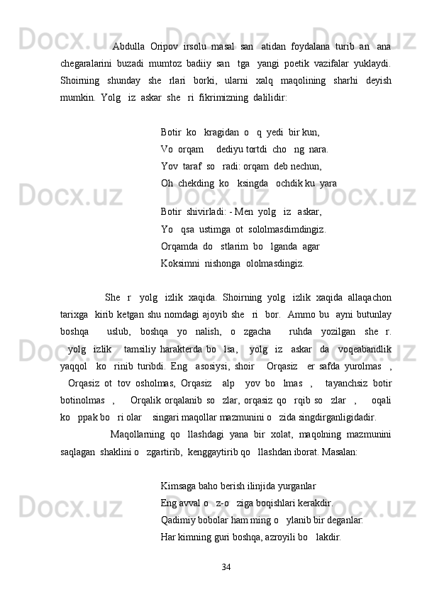           Abdulla  Oripov  irsolu  masal  san atidan  foydalana  turib  an ana 
chegaralarini  buzadi  mumtoz  badiiy  san tga   yangi  poetik  vazifalar  yuklaydi.	

Shoirning     shunday     she rlari     borki,     ularni     xalq     maqolining     sharhi     deyish	

mumkin.  Yolg iz  askar  she ri  fikrimizning  dalilidir:  	
 
Botir  ko kragidan  o q  yedi  bir kun,	
 
Vo  orqam   dediyu tortdi  cho ng  nara.	
 
Yov  taraf  so radi: orqam  deb nechun,	

Oh  chekding  ko ksingda   ochdik ku  yara          	

    
Botir  shivirladi: - Men  yolg iz   askar,	

Yo qsa  ustimga  ot  sololmasdimdingiz.	

Orqamda  do stlarim  bo lganda  agar 	
 
Koksimni  nishonga  ololmasdingiz. 
       She r   yolg izlik  xaqida.  Shoirning  yolg izlik  xaqida  allaqachon	
  
tarixga     kirib  ketgan  shu   nomdagi   ajoyib  she ri     bor.    Ammo  bu    ayni  butunlay	

boshqa     uslub,   boshqa   yo nalish,   o zgacha     ruhda   yozilgan   she r.	
  
yolg izlik   tamsiliy   harakterda   bo lsa,   yolg iz     askar da     voqeabandlik	
      
yaqqol     ko rinib   turibdi.   Eng     asosiysi,   shoir   Orqasiz     er   safda   yurolmas ,	
  
Orqasiz   ot   tov   osholmas,   Orqasiz     alp     yov   bo lmas ,   tayanchsiz   botir	
   
botinolmas ,     Orqalik   orqalanib   so zlar,   orqasiz   qo rqib   so zlar ,     oqali	
      
ko ppak bo ri olar  singari maqollar mazmunini o zida singdirganligidadir. 	
   
Maqollarning   qo llashdagi   yana   bir   xolat,   maqolning   mazmunini	

saqlagan  shaklini o zgartirib,  kenggaytirib qo llashdan iborat. Masalan:  	
 
Kimsaga baho berish ilinjida yurganlar 
Eng avval o z-o ziga boqishlari kerakdir.	
 
Qadimiy bobolar ham ming o ylanib bir deganlar:  	

Har kimning guri boshqa, azroyili bo lakdir.	

34 