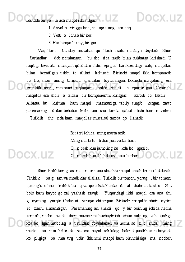 Bandda bir yo la uch maqol ishlatilgan: 
1. Avval o zingga boq, so ngra nog ara qoq. 	
  
2. Yetti  o lchab bir kes. 

3. Har kimga bir uy, bir gur. 
Maqollarni     bunday   musalsal   qo llash   irsolu   maslayn   deyiladi.   Shoir	

Sarhadlar     deb   nomlangan       bu   she rida   raqib   bilan   suhbatga   kirishadi.   U	
  
raqibga bevosita   murojaat qilishdan oldin   epigraf   harakteridagi   xalq   maqollari
bilan     bezatilgan   ushbu   to rtlikni     keltiradi.   Birinchi   maqol   ikki   kompanetli	

bo lib,   shoir     uning     birinchi     qismidan     foydalangan.   Ikkinchi   maqolning     esa	

sintaktik   asosi,   mazmuni   saqlangan     holda,   shakli     o zgartirilgan.   Uchinchi	

maqolda   esa   shoir     o zidan     bir   kompanentni   kiritgan:     azroili   bo lakdir   .	
   
Albatta,   bu     kiritma     ham   maqol     mazmuniga   tabiiy   singib     ketgan,   xatto
paremaning   aslidan behabar   kishi   uni   shu   tarzda   qabul qilishi ham   mumkin.
Tiriklik  she rida ham   maqollar  musalsal tarzda  qo llanadi:	
   
Bir teri ichida  ming marta ozib,
Ming marta to lishar jonivorlar ham.	

O n besh kun jamoling ko kda ko rgazib,	
  
O n besh kun falakda oy topar barham

Shoir tiriklikning  asl ma nosini ana shu ikki maqol orqali teran ifodalaydi.	

Tiriklik   bu g am va shodliklar silsilasi. Tiriklik bir tomoni yorug , bir tomoni	
  
qorong`u  sahna.   Tiriklik  bu   oq  va   qora   kataklardan   iborat     shahmat   taxtasi.     Shu
bois   ham   hayot   go`zal   yashash   zavqli.     Yuqoridagi   ikki   maqol   esa   ana   shu
g oyaning     yorqin   ifodasini     yuzaga   chiqargan.   Birinchi   maqolda   shoir     ayrim	

so zlarni   almashtigan.     Paremaning   asl   shakli     qo y   bir   terining   ichida   necha
 
semirib,   necha     ozadi     shoir   mazmunni   kuchaytirish   uchun   xalq   og zaki   ijodiga	

xos bo lgan mubolag a   usulidan   foydalanadi va necha so zi  o rnida  ming	
    
marta   so zini   keltiradi.   Bu   esa   hayot   relifidagi   baland   pastliklar   nihoyatda
 
ko pligiga     bo rma   urg udir.   Ikkinchi   maqol   ham   birinchisiga     ma nodosh	
   
35 