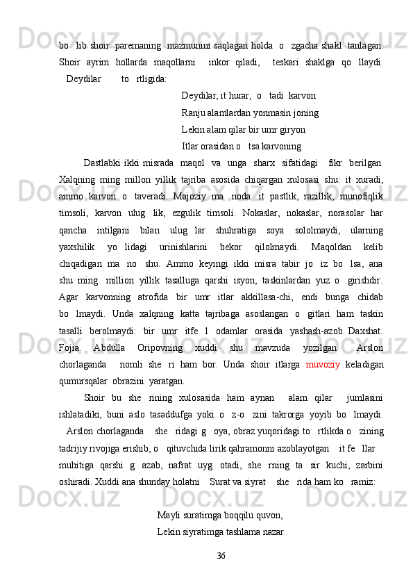 bo lib shoir   paremaning   mazmunini saqlagan holda   o zgacha shakl   tanlagan. 
Shoir   ayrim   hollarda   maqollarni     inkor   qiladi,     teskari   shaklga   qo llaydi.	

Deydilar   to rtligida:	
  
Deydilar, it hurar,  o tadi  karvon 	

Ranju alamlardan yonmasin joning
Lekin alam qilar bir umr giryon 
Itlar orasidan o tsa karvoning 	

Dastlabki  ikki  misrada     maqol     va    unga    sharx    sifatidagi      fikr    berilgan.
Xalqning  ming  millon  yillik  tajriba  asosida  chiqargan  xulosasi  shu:  it  xuradi,
ammo  karvon  o taveradi.  Majoziy  ma noda   it  pastlik,  razillik,  munofiqlik	
 
timsoli,   karvon   ulug lik,   ezgulik   timsoli.   Nokaslar,   nokaslar,   norasolar   har	

qancha     intilgani     bilan     ulug lar     shuhratiga     soya     sololmaydi,     ularning	

yaxshilik     yo lidagi     urinishlarini     bekor     qilolmaydi.     Maqoldan     kelib	

chiqadigan  ma no   shu.  Ammo  keyingi  ikki  misra  tabir  jo iz  bo lsa,  ana
  
shu  ming   million  yillik  tasalluga  qarshi  isyon,  taskinlardan  yuz  o girishdir.	

Agar     karvonning     atrofida     bir     umr     itlar     akkillasa-chi,     endi     bunga     chidab
bo lmaydi.   Unda   xalqning   katta   tajribaga   asoslangan   o gitlari   ham   taskin	
 
tasalli     berolmaydi:     bir     umr     itfe l     odamlar     orasida     yashash-azob.   Daxshat.	

Fojia.     Abdulla     Oripovning     xuddi     shu     mavzuda     yozilgan     Arslon	

chorlaganda   nomli  she ri  ham  bor.  Unda  shoir  itlarga   	
  muvoziy    keladigan
qumursqalar  obrazini  yaratgan.  
Shoir   bu   she rining   xulosasida   ham   aynan   alam   qilar   jumlasini	
  
ishlatadiki,   buni   aslo   tasaddufga   yoki   o z-o zini   takrorga   yoyib   bo lmaydi.	
  
Arslon chorlaganda  she ridagi g oya, obraz yuqoridagi to rtlikda o zining	
     
tadrijiy rivojiga erishib, o qituvchida lirik qahramonni azoblayotgan  it fe llar	
   
muhitiga   qarshi   g azab,   nafrat   uyg otadi,   she rning   ta sir   kuchi,   zarbini	
   
oshiradi. Xuddi ana shunday holatni  Surat va siyrat  she rida ham ko ramiz:	
   
Mayli suratimga boqqilu quvon,
Lekin siyratimga tashlama nazar.
36 