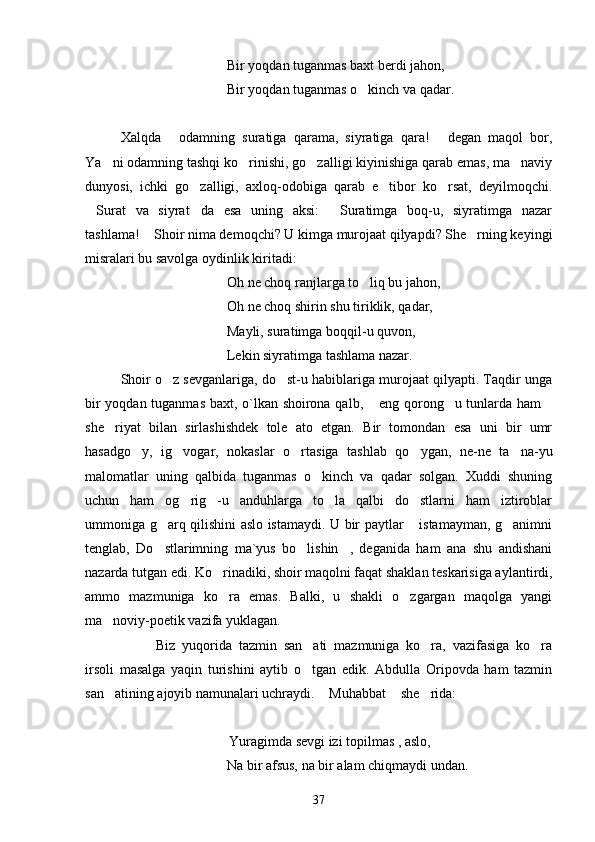 Bir yoqdan tuganmas baxt berdi jahon,
Bir yoqdan tuganmas o kinch va qadar.
Xalqda   odamning   suratiga   qarama,   siyratiga   qara!   degan   maqol   bor,	
 
Ya ni odamning tashqi ko rinishi, go zalligi kiyinishiga qarab emas, ma naviy	
   
dunyosi,   ichki   go zalligi,   axloq-odobiga   qarab   e tibor   ko rsat,   deyilmoqchi.	
  
Surat   va   siyrat da   esa   uning   aksi:   Suratimga   boq-u,   siyratimga   nazar	
  
tashlama!  Shoir nima demoqchi? U kimga murojaat qilyapdi? She rning keyingi	
 
misralari bu savolga oydinlik kiritadi:
Oh ne choq ranjlarga to liq bu jahon,	

Oh ne choq shirin shu tiriklik, qadar,
Mayli, suratimga boqqil-u quvon,
Lekin siyratimga tashlama nazar.
Shoir o z sevganlariga, do st-u habiblariga murojaat qilyapti. Taqdir unga	
 
bir yoqdan tuganmas baxt, o`lkan shoirona qalb,  eng qorong u tunlarda ham	
  
she riyat   bilan   sirlashishdek   tole   ato   etgan.   Bir   tomondan   esa   uni   bir   umr	

hasadgo y,   ig vogar,   nokaslar   o rtasiga   tashlab   qo ygan,   ne-ne   ta na-yu	
    
malomatlar   uning   qalbida   tuganmas   o kinch   va   qadar   solgan.   Xuddi   shuning	

uchun   ham   og rig -u   anduhlarga   to la   qalbi   do stlarni   ham   iztiroblar	
   
ummoniga g arq qilishini aslo istamaydi. U bir paytlar  istamayman, g animni	
  
tenglab,   Do stlarimning   ma`yus   bo lishin ,   deganida   ham   ana   shu   andishani
  
nazarda tutgan edi. Ko rinadiki, shoir maqolni faqat shaklan teskarisiga aylantirdi,	

ammo   mazmuniga   ko ra   emas.   Balki,   u   shakli   o zgargan   maqolga   yangi
 
ma noviy-poetik vazifa yuklagan.	

Biz   yuqorida   tazmin   san ati   mazmuniga   ko ra,   vazifasiga   ko ra	
  
irsoli   masalga   yaqin   turishini   aytib   o tgan   edik.   Abdulla   Oripovda   ham   tazmin

san atining ajoyib namunalari uchraydi.  Muhabbat  she rida:	
   
                               Yuragimda sevgi izi topilmas , aslo,
Na bir afsus, na bir alam chiqmaydi undan.
37 