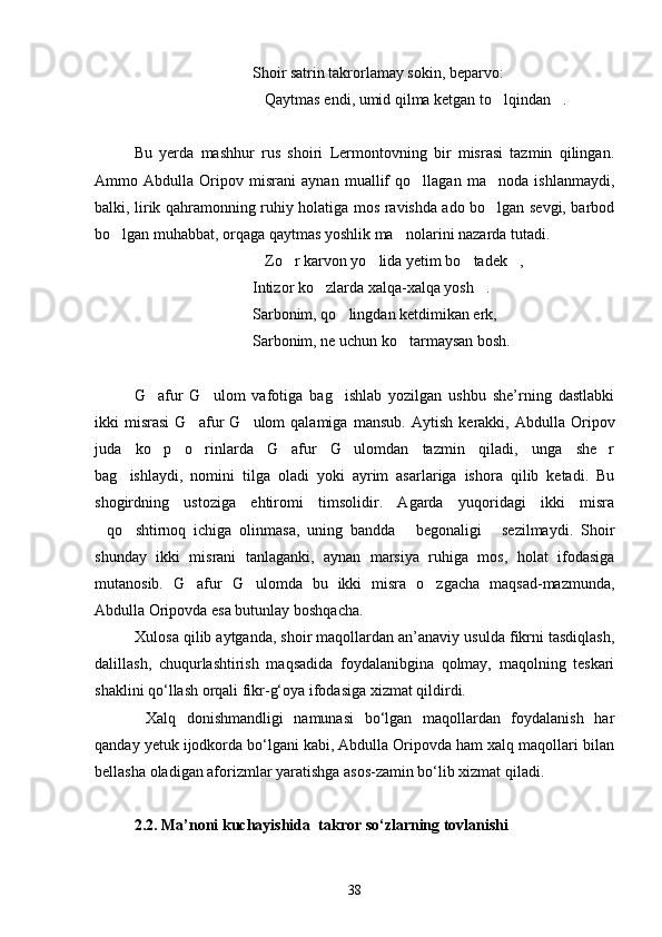 Shoir satrin takrorlamay sokin, beparvo:
Qaytmas endi, umid qilma ketgan to lqindan .  
Bu   yerda   mashhur   rus   shoiri   Lermontovning   bir   misrasi   tazmin   qilingan.
Ammo   Abdulla   Oripov   misrani   aynan   muallif   qo llagan   ma noda   ishlanmaydi,	
 
balki, lirik qahramonning ruhiy holatiga mos ravishda ado bo lgan sevgi, barbod	

bo lgan muhabbat, orqaga qaytmas yoshlik ma nolarini nazarda tutadi.	
 
Zo r karvon yo lida yetim bo tadek ,	
    
Intizor ko zlarda xalqa-xalqa yosh .	
 
Sarbonim, qo lingdan ketdimikan erk,	

Sarbonim, ne uchun ko tarmaysan bosh.	

G afur   G ulom   vafotiga   bag ishlab   yozilgan   ushbu   she’rning   dastlabki	
  
ikki   misrasi   G afur   G ulom   qalamiga   mansub.  	
  Aytish   kerakki,   Abdulla   Oripov
juda   ko p   o rinlarda   G afur   G ulomdan   tazmin   qiladi,   unga   she r	
    
bag ishlaydi,   nomini   tilga   oladi   yoki   ayrim   asarlariga   ishora   qilib   ketadi.   Bu	

shogirdning   ustoziga   ehtiromi   timsolidir.   Agarda   yuqoridagi   ikki   misra
qo shtirnoq   ichiga   olinmasa,   uning   bandda   begonaligi   sezilmaydi.   Shoir	
   
shunday   ikki   misrani   tanlaganki,   aynan   marsiya   ruhiga   mos,   holat   ifodasiga
mutanosib.   G afur   G ulomda   bu   ikki   misra   o zgacha   maqsad-mazmunda,	
  
Abdulla Oripovda esa butunlay boshqacha.
Xulosa qilib aytganda, shoir maqollardan an’anaviy usulda fikrni tasdiqlash,
dalillash,   chuqurlashtirish   maqsadida   foydalanibgina   qolmay,   maqolning   teskari
shaklini qо‘llash orqali fikr-g‘oya ifodasiga xizmat qildirdi. 
  Xalq   donishmandligi   namunasi   bо‘lgan   maqollardan   foydalanish   har
qanday yetuk ijodkorda bо‘lgani kabi, Abdulla Oripovda ham xalq maqollari bilan
bellasha oladigan aforizmlar yaratishga asos-zamin bо‘lib xizmat qiladi.  
2.2. Ma’noni kuchayishida  takror so‘zlarning tovlanishi
38 