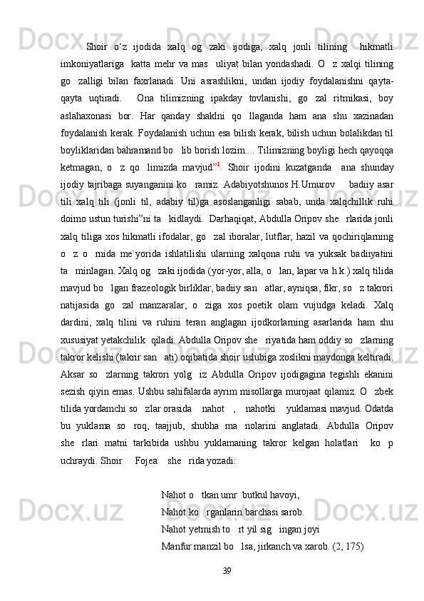 Shoir   o‘z   ijodida   xalq   og zaki   ijodiga,   xalq   jonli   tilining     hikmatli
imkoniyatlariga     katta   mehr   va   mas uliyat   bilan   yondashadi.   O z   xalqi   tilining
 
go zalligi   bilan   faxrlanadi.   Uni   asrashlikni,   undan   ijodiy   foydalanishni   qayta-	

qayta   uqtiradi.   Ona   tilimizning   ipakday   tovlanishi,   go zal   ritmikasi,   boy	
 
aslahaxonasi   bor.   Har   qanday   shaklni   qo llaganda   ham   ana   shu   xazinadan	

foydalanish kerak. Foydalanish uchun esa bilish kerak, bilish uchun bolalikdan til
boyliklaridan bahramand bo lib borish lozim.... Tilimizning boyligi hech qayoqqa	

ketmagan,   o z   qo limizda   mavjud	
  ” 1
.   Shoir   ijodini   kuzatganda     ana   shunday
ijodiy tajribaga suyanganini  ko ramiz. Adabiyotshunos H.Umurov    badiiy asar	
 
tili   xalq   tili   (jonli   til,   adabiy   til)ga   asoslanganligi   sabab,   unda   xalqchillik   ruhi
doimo ustun turishi”ni ta kidlaydi.  Darhaqiqat, Abdulla Oripov she rlarida jonli	
 
xalq tiliga xos hikmatli  ifodalar, go zal  iboralar, lutflar, hazil  va qochiriqlarning	

o z   o rnida   me`yorida   ishlatilishi   ularning   xalqona   ruhi   va   yuksak   badiiyatini	
 
ta minlagan. Xalq og zaki ijodida (yor-yor, alla, o lan, lapar va h.k.) xalq tilida
  
mavjud bo lgan frazeologik birliklar, badiiy san atlar, ayniqsa, fikr, so z takrori	
  
natijasida   go zal   manzaralar,   o ziga   xos   poetik   olam   vujudga   keladi.   Xalq	
 
dardini,   xalq   tilini   va   ruhini   teran   anglagan   ijodkorlarning   asarlarida   ham   shu
xususiyat yetakchilik  qiladi. Abdulla Oripov she riyatida ham oddiy so zlarning	
 
takror kelishi (takrir san ati) oqibatida shoir uslubiga xoslikni maydonga keltiradi.	

Aksar   so zlarning   takrori   yolg iz   Abdulla   Oripov   ijodigagina   tegishli   ekanini	
 
sezish qiyin emas. Ushbu sahifalarda ayrim misollarga murojaat qilamiz. O zbek	

tilida yordamchi so zlar orasida  nahot ,  nahotki  yuklamasi mavjud. Odatda	
    
bu   yuklama   so roq,   taajjub,   shubha   ma nolarini   anglatadi.   Abdulla   Oripov	
 
she rlari   matni   tarkibida   ushbu   yuklamaning   takror   kelgan   holatlari     ko p	
 
uchraydi. Shoir   Fojea  she rida yozadi:	
  
Nahot o tkan umr  butkul havoyi,	

Nahot ko rganlarin barchasi sarob.

Nahot yetmish to rt yil sig ingan joyi	
 
Manfur manzil bo lsa, jirkanch va xarob. (2, 175)

39 