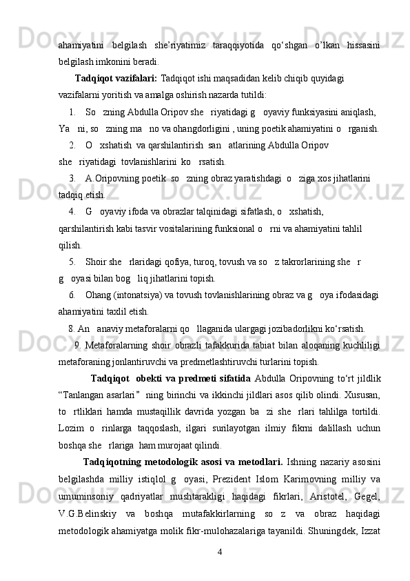 ahamiyatini   belgilash   she’riyatimiz   taraqqiyotida   qo‘shgan   o’lkan   hissasini
belgilash imkonini beradi.
Tadqiqot vazifalari:  Tadqiqot ishi maqsadidan kelib chiqib quyidagi 
vazifalarni yoritish va amalga oshirish nazarda tutildi: 
1.  So zning Abdulla Oripov she riyatidagi g oyaviy funksiyasini aniqlash,   
Ya ni, so zning ma no va ohangdorligini , uning poetik ahamiyatini o rganish.	
   
2.  O xshatish  va qarshilantirish  san atlarining Abdulla Oripov 	
 
she riyatidagi  tovlanishlarini  ko rsatish.	
 
3.  A.Oripovning poetik  so zning obraz yaratishdagi  o ziga xos jihatlarini 	
 
tadqiq etish.
4.  G oyaviy ifoda va obrazlar talqinidagi sifatlash, o xshatish, 	
 
qarshilantirish kabi tasvir vositalarining funksional o rni va ahamiyatini tahlil  	

qilish.
5.  Shoir she rlaridagi qofiya, turoq, tovush va so z takrorlarining she r 	
  
g oyasi bilan bog liq jihatlarini topish.	
 
6.  Ohang (intonatsiya) va tovush tovlanishlarining obraz va g oya ifodasidagi	

ahamiyatini taxlil etish.
    8. An anaviy metaforalarni qo llaganida ulargagi jozibadorlikni kо‘rsatish. 	
 
        9.   Metaforalarning   shoir   obrazli   tafakkurida   tabiat   bilan   aloqaning   kuchliligi
metaforaning jonlantiruvchi va predmetlashtiruvchi turlarini topish. 
                  Tadqiqot     obekti   va   predmeti   sifatida   Abdulla   Oripovning   to‘rt   jildlik
“Tanlangan asarlari  ning birinchi va ikkinchi jildlari asos qilib olindi. Xususan,	

to rtliklari   hamda   mustaqillik   davrida   yozgan   ba zi   she rlari   tahlilga   tortildi.	
  
Lozim   o rinlarga   taqqoslash,   ilgari   surilayotgan   ilmiy   fikrni   dalillash   uchun	

boshqa she rlariga  ham murojaat qilindi. 

Tadqiqotning   metodologik   asosi   va   metodlari.   Ishning   nazariy   asosini
belgilashda   milliy   istiqlol   g oyasi,   Prezident   Islom   Karimovning   milliy   va	

umuminsoniy   qadriyatlar   mushtarakligi   haqidagi   fikrlari,   Aristotel,   Gegel,
V.G.Belinskiy   va   boshqa   mutafakkirlarning   so z   va   obraz   haqidagi	

metodologik ahamiyatga molik fikr-mulohazalariga tayanildi. Shuningdek, Izzat
4 
