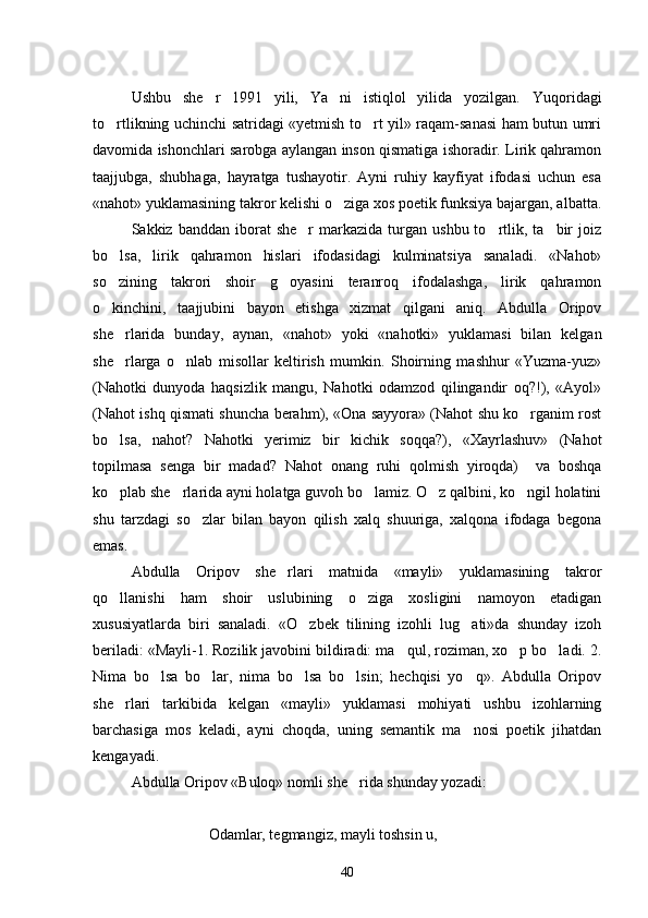 Ushbu   she r   1991   yili,   Ya ni   istiqlol   yilida   yozilgan.    Yuqoridagi
to rtlikning uchinchi satridagi «yetmish to rt yil» raqam-sanasi  ham butun umri	
 
davomida ishonchlari sarobga aylangan inson qismatiga ishoradir. Lirik qahramon
taajjubga,   shubhaga,   hayratga   tushayotir.   Ayni   ruhiy   kayfiyat   ifodasi   uchun   esa
«nahot» yuklamasining takror kelishi o ziga xos poetik funksiya bajargan, albatta.	

Sakkiz  banddan  iborat   she r  markazida  turgan  ushbu  to rtlik,  ta bir  joiz	
  
bo lsa,   lirik   qahramon   hislari   ifodasidagi   kulminatsiya   sanaladi.   «Nahot»	

so zining   takrori   shoir   g oyasini   teranroq   ifodalashga,   lirik   qahramon
 
o kinchini,   taajjubini   bayon   etishga   xizmat   qilgani   aniq.   Abdulla   Oripov

she rlarida   bunday,   aynan,   «nahot»   yoki   «nahotki»   yuklamasi   bilan   kelgan	

she rlarga   o nlab   misollar   keltirish   mumkin.   Shoirning   mashhur   «Yuzma-yuz»
 
(Nahotki   dunyoda   haqsizlik   mangu,   Nahotki   odamzod   qilingandir   oq?!),   «Ayol»
(Nahot ishq qismati shuncha berahm), «Ona sayyora» (Nahot shu ko rganim rost	

bo lsa,   nahot?   Nahotki   yerimiz   bir   kichik   soqqa?),   «Xayrlashuv»   (Nahot	

topilmasa   senga   bir   madad?   Nahot   onang   ruhi   qolmish   yiroqda)     va   boshqa
ko plab she rlarida ayni holatga guvoh bo lamiz. O z qalbini, ko ngil holatini
    
shu   tarzdagi   so zlar   bilan   bayon   qilish   xalq   shuuriga,   xalqona   ifodaga   begona	

emas.
Abdulla   Oripov   she rlari   matnida   «mayli»   yuklamasining   takror	

qo llanishi   ham   shoir   uslubining   o ziga   xosligini   namoyon   etadigan	
 
xususiyatlarda   biri   sanaladi.   «O zbek   tilining   izohli   lug ati»da   shunday   izoh	
 
beriladi: «Mayli-1. Rozilik javobini bildiradi: ma qul, roziman, xo p bo ladi. 2.	
  
Nima   bo lsa   bo lar,   nima   bo lsa   bo lsin;   hechqisi   yo q».   Abdulla   Oripov	
    
she rlari   tarkibida   kelgan   «mayli»   yuklamasi   mohiyati   ushbu   izohlarning	

barchasiga   mos   keladi,   ayni   choqda,   uning   semantik   ma nosi   poetik   jihatdan	

kengayadi.
Abdulla Oripov «Buloq» nomli she rida shunday yozadi:	

Odamlar, tegmangiz, mayli toshsin u,
40 