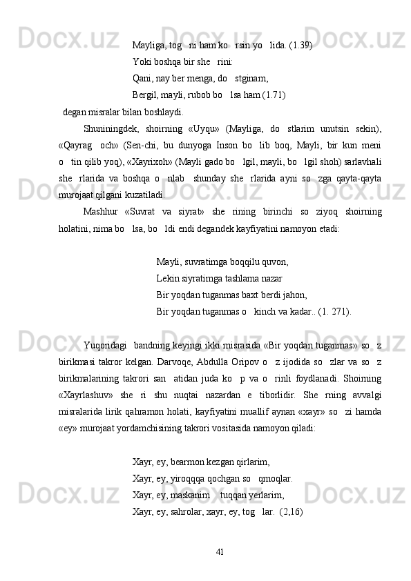 Mayliga, tog ni ham ko rsin yo lida.    (1.39)
Yoki boshqa bir she rini:	

Qani, nay ber menga, do stginam,	

Bergil, mayli, rubob bo lsa ham (1.71)

degan misralar bilan boshlaydi.
Shuniningdek,   shoirning   «Uyqu»   (Mayliga,   do stlarim   unutsin   sekin),	

«Qayrag och»   (Sen-chi,   bu   dunyoga   Inson   bo lib   boq,   Mayli,   bir   kun   meni	
 
o tin qilib yoq), «Xayrixoh» (Mayli gado bo lgil, mayli, bo lgil shoh) sarlavhali	
  
she rlarida   va   boshqa   o nlab     shunday   she rlarida   ayni   so zga   qayta-qayta	
   
murojaat qilgani kuzatiladi.
Mashhur   «Suvrat   va   siyrat»   she rining   birinchi   so ziyoq   shoirning	
 
holatini, nima bo lsa, bo ldi endi degandek kayfiyatini namoyon etadi: 	
 
Mayli, suvratimga boqqilu quvon, 
Lekin siyratimga tashlama nazar
Bir yoqdan tuganmas baxt berdi jahon,
Bir yoqdan tuganmas o kinch va kadar.. (1. 271).	

Yuqoridagi   bandning keyingi ikki misrasida «Bir yoqdan tuganmas» so z	

birikmasi   takror   kelgan.   Darvoqe,   Abdulla   Oripov   o z   ijodida   so zlar   va   so z	
  
birikmalarining   takrori   san atidan   juda   ko p   va   o rinli   foydlanadi.   Shoirning	
  
«Xayrlashuv»   she ri   shu   nuqtai   nazardan   e tiborlidir.   She rning   avvalgi	
  
misralarida   lirik   qahramon  holati,   kayfiyatini   muallif   aynan   «xayr»   so zi   hamda	

«ey» murojaat yordamchisining takrori vositasida namoyon qiladi: 
Xayr, ey, bearmon kezgan qirlarim,
Xayr, ey, yiroqqqa qochgan so qmoqlar.	

Xayr, ey, maskanim  tuqqan yerlarim,	

Xayr, ey, sahrolar, xayr, ey, tog lar.  (2,16)	

41 