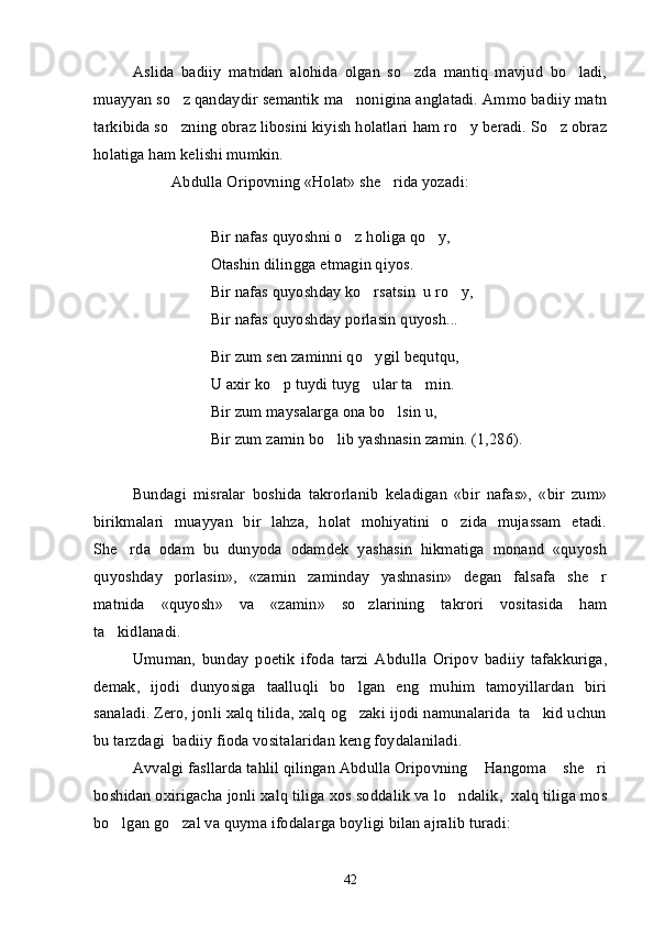 Aslida   badiiy   matndan   alohida   olgan   so zda   mantiq   mavjud   bo ladi, 
muayyan so z qandaydir semantik ma nonigina anglatadi. Ammo badiiy matn	
 
tarkibida so zning obraz libosini kiyish holatlari ham ro y beradi. So z obraz
  
holatiga ham kelishi mumkin.
Abdulla Oripovning «Holat» she rida yozadi:	

Bir nafas quyoshni o z holiga qo y,	
 
Otashin dilingga etmagin qiyos.
Bir nafas quyoshday ko rsatsin  u ro y,	
 
Bir nafas quyoshday porlasin quyosh...
Bir zum sen zaminni qo ygil bequtqu,

U axir ko p tuydi tuyg ular ta min.	
  
Bir zum maysalarga ona bo lsin u,	

Bir zum zamin bo lib yashnasin zamin. (1,286).	

Bundagi   misralar   boshida   takrorlanib   keladigan   «bir   nafas»,   «bir   zum»
birikmalari   muayyan   bir   lahza,   holat   mohiyatini   o zida   mujassam   etadi.	

She rda   odam   bu   dunyoda   odamdek   yashasin   hikmatiga   monand   «quyosh	

quyoshday   porlasin»,   «zamin   zaminday   yashnasin»   degan   falsafa   she r	

matnida   «quyosh»   va   «zamin»   so zlarining   takrori   vositasida   ham	

ta kidlanadi.	

Umuman,   bunday   poetik   ifoda   tarzi   Abdulla   Oripov   badiiy   tafakkuriga,
demak,   ijodi   dunyosiga   taalluqli   bo lgan   eng   muhim   tamoyillardan   biri	

sanaladi. Zero, jonli xalq tilida, xalq og zaki ijodi namunalarida  ta kid uchun
 
bu tarzdagi  badiiy fioda vositalaridan keng foydalaniladi.
Avvalgi fasllarda tahlil qilingan Abdulla Oripovning  Hangoma  she ri	
  
boshidan oxirigacha jonli xalq tiliga xos soddalik va lo ndalik,  xalq tiliga mos	

bo lgan go zal va quyma ifodalarga boyligi bilan ajralib turadi: 	
 
42 