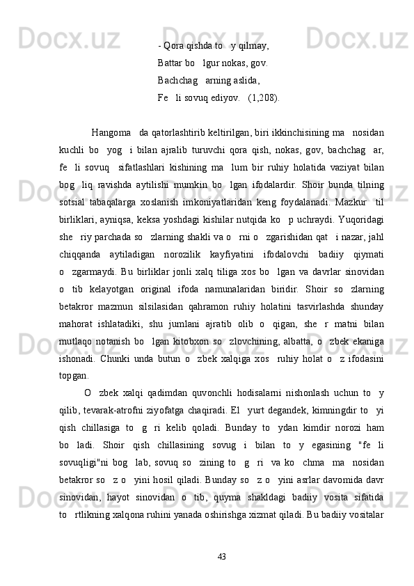 - Qora qishda to y qilmay,
Battar bo lgur nokas, gov.	

Bachchag arning aslida,

Fe li sovuq ediyov.   (1,208).	

Hangoma da qatorlashtirib keltirilgan, biri ikkinchisining ma nosidan	
  
kuchli   bo yog i   bilan   ajralib   turuvchi   qora   qish,   nokas,   gov,   bachchag ar,	
  
fe li   sovuq     sifatlashlari   kishining   ma lum   bir   ruhiy   holatida   vaziyat   bilan	
 
bog liq   ravishda   aytilishi   mumkin   bo lgan   ifodalardir.   Shoir   bunda   tilning	
 
sotsial   tabaqalarga   xoslanish   imkoniyatlaridan   keng   foydalanadi.   Mazkur     til
birliklari,  ayniqsa,  keksa yoshdagi kishilar  nutqida ko p  uchraydi. Yuqoridagi	

she riy parchada so zlarning shakli va o rni o zgarishidan qat i nazar, jahl	
    
chiqqanda   aytiladigan   norozilik   kayfiyatini   ifodalovchi   badiiy   qiymati
o zgarmaydi.   Bu   birliklar   jonli   xalq   tiliga   xos   bo lgan   va   davrlar   sinovidan	
 
o tib   kelayotgan   original   ifoda   namunalaridan   biridir.   Shoir   so zlarning
 
betakror   mazmun   silsilasidan   qahramon   ruhiy   holatini   tasvirlashda   shunday
mahorat   ishlatadiki,   shu   jumlani   ajratib   olib   o qigan,   she r   matni   bilan	
 
mutlaqo   notanish   bo lgan   kitobxon   so zlovchining,   albatta,   o zbek   ekaniga	
  
ishonadi.   Chunki   unda   butun   o zbek   xalqiga   xos     ruhiy   holat   o z   ifodasini	
 
topgan.
O zbek   xalqi   qadimdan   quvonchli   hodisalarni   nishonlash   uchun   to y	
 
qilib, tevarak-atrofni ziyofatga chaqiradi. El yurt degandek, kimningdir to yi	
 
qish   chillasiga   to g ri   kelib   qoladi.   Bunday   to ydan   kimdir   norozi   ham	
  
bo ladi.   Shoir   qish   chillasining   sovug i   bilan   to y   egasining   "fe li	
   
sovuqligi"ni   bog lab,   sovuq   so zining   to g ri     va   ko chma     ma nosidan	
     
betakror so z o yini hosil qiladi. Bunday  so z o yini  asrlar  davomida  davr	
   
sinovidan,   hayot   sinovidan   o tib,   quyma   shakldagi   badiiy   vosita   sifatida	

to rtlikning xalqona ruhini yanada oshirishga xizmat qiladi. Bu badiiy vositalar	

43 