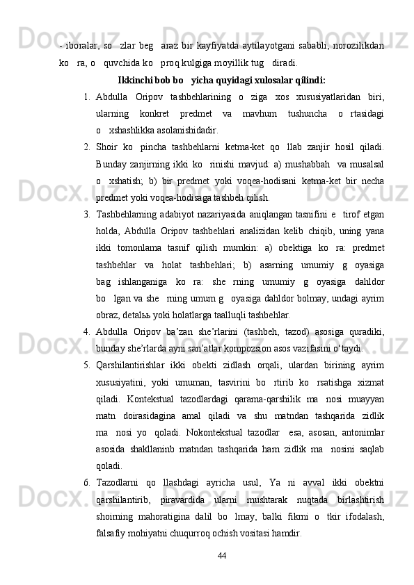 - iboralar,  so zlar  beg araz   bir  kayfiyatda  aytilayotgani  sababli,  norozilikdan 
ko ra, o quvchida ko proq kulgiga moyillik tug diradi.	
   
Ikkinchi bob bo yicha quyidagi xulosalar qilindi:	

1. Abdulla   Oripov   tashbehlarining   o ziga   xos   xususiyatlaridan   biri,	

ularning   konkret   predmet   va   mavhum   tushuncha   o rtasidagi	

o xshashlikka asolanishidadir.	

2. Shoir   ko pincha   tashbehlarni   ketma-ket   qo llab   zanjir   hosil   qiladi.	
 
Bunday   zanjirning   ikki   ko rinishi   mavjud:   a)   mushabbah     va   musalsal	

o xshatish;   b)   bir   predmet   yoki   voqea-hodisani   ketma-ket   bir   necha	

predmet yoki voqea-hodisaga tashbeh qilish.
3. Tashbehlarning   adabiyot   nazariyasida   aniqlangan  tasnifini   e tirof  etgan	

holda,   Abdulla   Oripov   tashbehlari   analizidan   kelib   chiqib,   uning   yana
ikki   tomonlama   tasnif   qilish   mumkin:   a)   obektiga   ko ra:   predmet	

tashbehlar   va   holat   tashbehlari;   b)   asarning   umumiy   g oyasiga	

bag ishlanganiga   ko ra:   she rning   umumiy   g oyasiga   dahldor	
   
bo lgan va she rning umum g oyasiga dahldor bolmay, undagi ayrim
  
obraz, detalьь yoki holatlarga taalluqli tashbehlar.
4. Abdulla   Oripov   ba’zan   she’rlarini   (tashbeh,   tazod)   asosiga   quradiki,
bunday she’rlarda ayni san’atlar kompozsion asos vazifasini o‘taydi.
5. Qarshilantirishlar   ikki   obekti   zidlash   orqali,   ulardan   birining   ayrim
xususiyatini,   yoki   umuman,   tasvirini   bo rtirib   ko rsatishga   xizmat	
 
qiladi.   Kontekstual   tazodlardagi   qarama-qarshilik   ma nosi   muayyan	

matn   doirasidagina   amal   qiladi   va   shu   matndan   tashqarida   zidlik
ma nosi   yo qoladi.   Nokontekstual   tazodlar     esa,   asosan,   antonimlar	
 
asosida   shakllaninb   matndan   tashqarida   ham   zidlik   ma nosini   saqlab	

qoladi.
6. Tazodlarni   qo llashdagi   ayricha   usul,   Ya ni   avval   ikki   obektni	
 
qarshilantirib,   piravardida   ularni   mushtarak   nuqtada   birlashtirish
shoirning   mahoratigina   dalil   bo lmay,   balki   fikrni   o tkir   ifodalash,	
 
falsafiy mohiyatni chuqurroq ochish vositasi hamdir.
44 