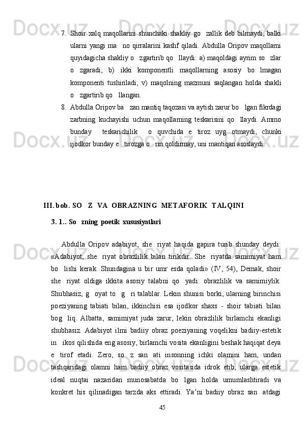 7. Shoir   xalq  maqollarini   shunchaki   shakliy   go zallik   deb   bilmaydi,   balki
ularni   yangi   ma no   qirralarini   kashf   qiladi.   Abdulla   Oripov   maqollarni	

quyidagicha shakliy o zgartirib qo llaydi: a) maqoldagi ayrim so zlar	
  
o zgaradi;   b)   ikki   komponentli   maqollarning   asosiy   bo lmagan	
 
komponenti   tushiriladi;   v)   maqolning   mazmuni   saqlangan   holda   shakli
o zgartirib qo llangan.
 
8. Abdulla Oripov ba zan mantiq taqozasi va aytish zarur bo lgan fikrdagi	
 
zarbning   kuchayishi   uchun   maqollarning   teskarisini   qo llaydi.   Ammo	

bunday   teskarichilik   o quvchida   e tiroz   uyg otmaydi,   chunki	
    
ijodkor bunday e tirozga o rin qoldirmay, uni mantiqan asoslaydi.	
 
III. bob. SO Z  VA  OBRAZNING  METAFORIK  TALQINI	

    3. 1..  So zning  poetik  xususiyatlari    	

Abdulla   Oripov   adabiyot,   she riyat   haqida   gapira   turib   shunday   deydi:	

«Adabiyot,   she riyat   obrazlilik   bilan   tirikdir.   She riyatda   samimiyat   ham	
 
bo lishi   kerak.   Shundagina   u   bir   umr   esda   qoladi»   (IV,   54),   Demak,   shoir	

she riyat   oldiga   ikkita   asosiy   talabni   qo yadi:   obrazlilik   va   samimiylik.
 
Shubhasiz, g oyat to g ri talablar. Lekin shunisi  borki, ularning birinchisi	
  
poeziyaning   tabiati   bilan,   ikkinchisi   esa   ijodkor   shaxs   -   shoir   tabiati   bilan
bog liq.   Albatta,   samimiyat   juda   zarur,   lekin   obrazlilik   birlamchi   ekanligi	

shubhasiz.   Adabiyot   ilmi   badiiy   obraz   poeziyaning   voqelikni   badiiy-estetik
in ikos qilishida eng asosiy, birlamchi vosita ekanligini beshak haqiqat deya	

e tirof   etadi.   Zero,   so z   san ati   insonning   ichki   olamini   ham,   undan
  
tashqaridagi   olamni   ham   badiiy   obraz   vositasida   idrok   etib,   ularga   estetik
ideal   nuqtai   nazaridan   munosabatda   bo lgan   holda   umumlashtiradi   va	

konkret   his   qilinadigan   tarzda   aks   ettiradi.   Ya’ni   badiiy   obraz   san atdagi	

45 