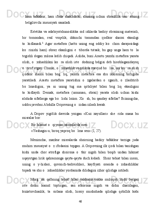 ham   tafakkur,   ham   ifoda   shaklidirki,   shuning   uchun   obrazlilik   san atning
belgilovchi xususiyati sanaladi.
Estetika   va   adabiyotshunoslikka   oid   ishlarda   badiiy   obrazning   materiali,
bir   tomondan,   real   voqelik,   ikkinchi   tomondan   ijodkor   shaxsi   ekanligi
ta kidlanadi.	
 1
  Agar   metafora   (hatto   uning   eng   oddiy   ko chim   darajasidagi	
ko rinishi   ham)   obraz   ekanligini   e tiborda   tutsak,   bu   gap   unga   ham   to la	
  
tegishli degan xulosa kelib chiqadi. Aslida, buni Arastu yaxshi metafora yarata
olish,   o xshashlikni   ko ra   olish   iste dodning   belgisi   deb   hisoblaganidayoq	
  
e tirof etgan. Chunki, o xshashlik voqelikda mavjud bo lsa, uni ko ra olish	
   
ijodkor   shaxsi   bilan   bog liq,   yaxshi   metafora   esa   shu   ikkisining   birligida	

yaratiladi.   Arastu   metafora   yaratishni   o zgalardan   o rganib,   o zlashtirib	
  
bo lmasligini,   ya ni   uning   tug ma   qobiliyat   bilan   bog liq   ekanligini	
   
ta kidlaydi.   Demak,   metafora   (umuman,   obraz)   yarata   olish   uchun   kishi

alohida sifatlarga ega bo lishi lozim. Xo sh, bu qanday sifatlar? Bizningcha,	
 
ushbu javobni Abdulla Oripovning o zidan izlash kerak. 	

A.Oripov   yigitlik   davrida   yozgan   «Kuz   xayollari»   she rida   mana   bu	

misralar bor:
Bir hikmat o qiyman xazonlarda men:                                                      	

«Yashagin-u, biroq yaproq bo lma sen» (I, 27).	

Menimcha,   mazkur   misralarda   shoirning   badiiy   tafakkur   tarziga   juda
muhim xususiyat  o z ifodasini  topgan. A.Oripovning ilk ijodi  bilan tanishgan	

kishi   unda   chor   atrofiga   shoirona   o tkir   nigoh   bilan   boqib   undan   hikmat	

uqayotgan lirik qahramonga qayta-qayta duch keladi.   Shoir tabiat bilan inson,
uning   o y-hislari,   quvonch-tashvishlari,   kayfiyati   orasida   o xshashliklar	
 
topadi va shu o xshashliklar yordamida dilidagini izhor qilishga intiladi.	

Murg ak   qalbning   tabiat   bilan   yakkama-yakka   muloqoti   xudo   bergan	

iste dodni   kamol   toptirgan,   san atkorona   nigoh   va   didni   charxlagan,	
 
kuzatuvchanlik,   ta sirlana   olish,   hissiy   mushohada   qilishga   qobillik   kabi	

46 