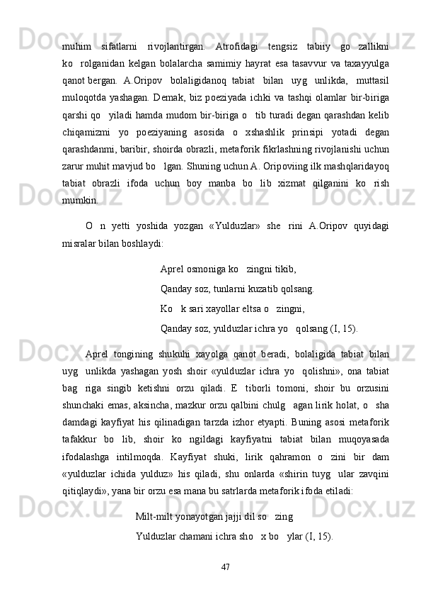 muhim   sifatlarni   rivojlantirgan.   Atrofidagi   tengsiz   tabiiy   go zallikni
ko rolganidan   kelgan   bolalarcha   samimiy   hayrat   esa   tasavvur   va   taxayyulga	

qanot bergan.  A.Oripov   bolaligidanoq  tabiat   bilan   uyg unlikda,   muttasil	

muloqotda   yashagan.   Demak,   biz   poeziyada   ichki   va   tashqi   olamlar   bir-biriga
qarshi qo yiladi  hamda mudom  bir-biriga o tib turadi  degan qarashdan kelib	
 
chiqamizmi   yo   poeziyaning   asosida   o xshashlik   prinsipi   yotadi   degan	

qarashdanmi, baribir, shoirda obrazli, metaforik fikrlashning rivojlanishi uchun
zarur muhit mavjud bo lgan. Shuning uchun A. Oripoviing ilk mashqlaridayoq	

tabiat   obrazli   ifoda   uchun   boy   manba   bo lib   xizmat   qilganini   ko rish	
 
mumkin.
O n   yetti   yoshida   yozgan   «Yulduzlar»   she rini   A.Oripov   quyidagi	
 
misralar bilan boshlaydi:
Aprel osmoniga ko zingni tikib, 	

Qanday soz, tunlarni kuzatib qolsang. 
Ko k sari xayollar eltsa o zingni, 	
 
Qanday soz, yulduzlar ichra yo qolsang (I, 15).	

Aprel   tongining   shukuhi   xayolga   qanot   beradi,   bolaligida   tabiat   bilan
uyg unlikda   yashagan   yosh   shoir   «yulduzlar   ichra   yo qolishni»,   ona   tabiat	
 
bag riga   singib   ketishni   orzu   qiladi.   E tiborli   tomoni,   shoir   bu   orzusini
 
shunchaki  emas, aksincha,  mazkur  orzu qalbini  chulg agan lirik holat, o sha	
 
damdagi   kayfiyat   his   qilinadigan   tarzda   izhor   etyapti.   Buning   asosi   metaforik
tafakkur   bo lib,   shoir   ko ngildagi   kayfiyatni   tabiat   bilan   muqoyasada	
 
ifodalashga   intilmoqda.   Kayfiyat   shuki,   lirik   qahramon   o zini   bir   dam	

«yulduzlar   ichida   yulduz»   his   qiladi,   shu   onlarda   «shirin   tuyg ular   zavqini	

qitiqlaydi», yana bir orzu esa mana bu satrlarda metaforik ifoda etiladi:
Milt-milt yonayotgan jajji dil so zin	
 g  
Yulduzlar chamani ichra sho x bo ylar (I, 15).	
 
47 
