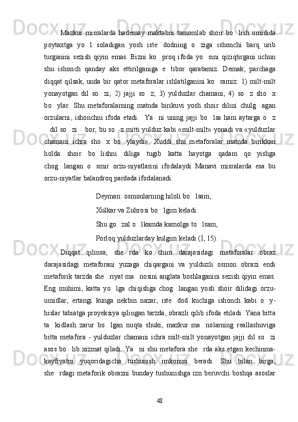 Mazkur   misralarda   hademay   maktabni   tamomlab   shoir   bo lish   umidida
poytaxtga   yo l   soladigan   yosh   iste dodning   o ziga   ishonchi   barq   urib	
  
turganini   sezish   qiyin   emas.   Bizni   ko proq   ifoda   yo sini   qiziqtirgani   uchun	
 
shu   ishonch   qanday   aks   ettirilganiga   e tibor   qaratamiz.   Demak,   parchaga	

diqqat   qilsak,   unda   bir   qator   metaforalar   ishlatilganini   ko ramiz:   1)   milt-milt	

yonayotgan   dil   so zi;   2)   jajji   so z;   3)   yulduzlar   chamani;   4)   so z   sho x	
   
bo ylar.   Shu   metaforalarning   matnda   birikuvi   yosh   shoir   dilini   chulg agan	
 
orzularni,   ishonchni   ifoda   etadi.     Ya ni   uning   jajji   bo lsa   ham   aytarga   o z	
  
dil so zi  bor, bu so z mitti yulduz kabi «milt-milt» yonadi va «yulduzlar	
   
chamani   ichra   sho x   bo ylaydi».   Xuddi   shu   metaforalar   matnda   birikkan	
 
holda   shoir   bo lishni   diliga   tugib   katta   hayotga   qadam   qo yishga	
 
chog langan   o smir   orzu-niyatlarini   ifodalaydi   Manavi   misralarda   esa   bu	
 
orzu-niyatlar balandroq pardada ifodalanadi:
Deyman: osmonlarning hiloli bo lsam, 	

Xulkar va Zuhrosi bo lgim keladi. 	

Shu go zal o lkamda kamolga to lsam, 	
  
Porloq yulduzlarday kulgim keladi (I, 15).
Diqqat   qilinsa,   she rda   ko chim   darajasidagi   metaforalar   obraz	
 
darajasidagi   metaforani   yuzaga   chiqargani   va   yulduzli   osmon   obrazi   endi
metaforik tarzda she riyat ma nosini anglata boshlaganini sezish qiyin emas.	
 
Eng   muhimi,   katta   yo lga   chiqishga   chog langan   yosh   shoir   dilidagi   orzu-	
 
umidlar,   ertangi   kunga   nekbin   nazar,   iste dod   kuchiga   ishonch   kabi   o y-	
 
hislar tabiatga proyeksiya qilingan tarzda, obrazli qilib ifoda etiladi. Yana bitta
ta kidlash   zarur   bo lgan   nuqta   shuki,   mazkur   ma nolarning   reallashuviga	
  
bitta   metafora   -   yulduzlar   chamani   ichra   milt-milt   yonayotgan   jajji   dil   so zi	

asos   bo lib   xizmat   qiladi.   Ya ni   shu   metafora   she rda   aks   etgan   kechinma-	
  
kayfiyatni   yuqoridagicha   tushunish   imkonini   beradi.   Shu   bilan   birga,
she rdagi   metaforik   obrazni   bunday   tushunishga   izn   beruvchi   boshqa   asoslar	

48 