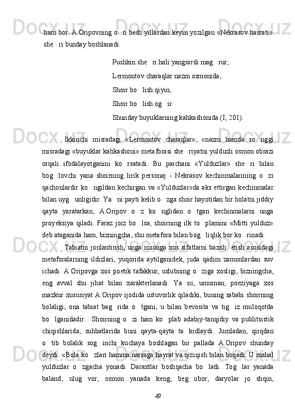 ham bor. A.Oripovning o n besh yillardan keyin yozilgan «Nekrasov hasrati»
she ri bunday boshlanadi:	

Pushkin she ri hali yangrardi mag rur,	
 
Lermontov charaqlar nazm osmonida,
Shoir bo lish qiyin,	

Shoir bo lish og ir
 
Shunday buyuklarning kahkashonida (I, 201).
Ikkinchi   misradagi   «Lermontov   charaqlar»,   «nazm   hamda   so nggi	

misradagi «buyuklar kahkashoni» meta forasi  she riyatni yulduzli osmon obrazi	

orqali   ifodalayotganini   ko rsatadi.   Bu   parchani   «Yulduzlar»   she ri   bilan	
 
bog lovchi   yana   shoirning   lirik   personaj   -   Nekrasov   kechinmalarining   o zi	
 
qachonlardir   ko ngildan  kechirgan   va  «Yulduzlar»da   aks   ettirgan  kechinmalar	

bilan uyg unligidir. Ya ni payti kelib o zga shoir hayotidan bir holatni jiddiy	
  
qayta   yaratarkan,   A.Oripov   o z   ko nglidan   o tgan   kechinmalarni   unga	
  
proyeksiya   qiladi.   Faraz   joiz   bo lsa,   shoirning   ilk   to plamini   «Mitti   yulduz»
 
deb ataganida ham, bizningcha, shu metafora bilan bog liqlik bor ko rinadi.	
 
Tabiatni   jonlantirish,   unga   insonga   xos   sifatlarni   baxsh     etish   asosidagi
metaforalarning   ildizlari,   yuqorida   aytilganidek,   juda   qadim   zamonlardan   suv
ichadi.   A.Oripovga   xos   poetik   tafakkur,   uslubning   o ziga   xosligi,   bizningcha,

eng   avval   shu   jihat   bilan   xarakterlanadi.   Ya ni,   umuman,   poeziyaga   xos	

mazkur xususiyat  A.Oripov ijodida ustuvorlik qiladiki, buning sababi  shoirning
bolaligi,   ona   tabiat   bag rida   o tgani,   u   bilan   bevosita   va   tig iz   muloqotda	
  
bo lganidadir.     Shoirning   o zi   ham   ko plab   adabiy-tanqidiy   va   publitsistik	
  
chiqishlarida,   suhbatlarida   buni   qayta-qayta   ta kidlaydi.   Jumladan,   qirqdan	

o tib   bolalik   sog inchi   kuchaya   boshlagan   bir   pallada   A.Oripov   shunday	
 
deydi: «Bola ko zlari hamma narsaga hayrat va qiziqish bilan boqadi. U mahal	

yulduzlar   o zgacha   yonadi.   Daraxtlar   boshqacha   bo ladi.   Tog lar   yanada	
  
baland,   ulug vor,   osmon   yanada   keng,   beg ubor,   daryolar   jo shqin,	
  
49 