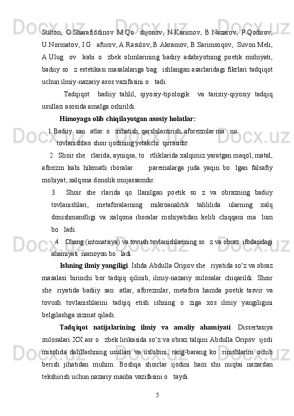Sulton,   O.Sharafiddinov   M.Qo shjonov,   N.Karimov,   B.Nazarov,   P.Qodirov,
U.Normatov, I.G afurov, A.Rasulov, B.Akramov, B.Sarimsoqov,  Suvon Meli,	

A.Ulug ov     kabi   o zbek   olimlarining   badiiy   adabiyotning   poetik   mohiyati,	
 
badiiy so z estetikasi masalalariga bag ishlangan asarlaridagi fikrlari tadqiqot	
 
uchun ilmiy-nazariy asos vazifasini o tadi.	

  Tadqiqot     badiiy   tahlil,   qiyosiy-tipologik     va   tarixiy-qiyosiy   tadqiq
usullari asosida amalga oshirildi. 
Himoyaga olib chiqilayotgan asosiy holatlar:
1. Badiiy  san atlar: o xshatish, qarshilantirish, aforezmlar ma no 	
  
tovlanishlari shoir ijodining yetakchi  qirrasidir. 
    2.  Shoir she rlarida, ayniqsa, to rtliklarida xalqimiz yaratgan maqol, matal,
 
aforizm   kabi   hikmatli   iboralar       paremalarga   juda   yaqin   bo lgan   falsafiy	
 
mohiyat, xalqona donolik mujassamdir.
3.     Shoir   she rlarida   qo llanilgan   poetik   so z   va   obrazning   badiiy	
  
tovlanishlari,   metaforalarning   mikroanalitik   tahlilida   ularning   xalq
donishmandligi   va   xalqona   iboralar   mohiyatidan   kelib   chiqqani   ma lum	

bo ladi.      	

   4 .  Ohang (intonatsiya) va tovush tovlanishlarining so z va obraz  ifodasidagi	

ahamiyati  namoyon bo ladi.	

Ishning ilmiy yangiligi . Ishda Abdulla Oripov she riyatida so‘z va obraz	

masalasi   birinchi   bor   tadqiq   qilinib,   ilmiy-nazariy   xulosalar   chiqarildi.   Shoir
she riyatida   badiiy   san atlar,   aforezmlar,   metafora   hamda   poetik   tasvir   va	
 
tovush   tovlanishlarini   tadqiq   etish   ishning   o ziga   xos   ilmiy   yangiligini	

belgilashga xizmat qiladi. 
Tadqiqot   natijalarining   ilmiy   va   amaliy   ahamiyati .   Dissertasiya
xulosalari XX asr o zbek lirikasida so‘z va obraz talqini Abdulla Oripov  ijodi	

misolida   dalillashning   usullari   va   uslubini,   rang-barang   ko rinishlarini   ochib	

berish   jihatidan   muhim.   Boshqa   shoirlar   ijodini   ham   shu   nuqtai   nazardan
tekshirish uchun nazariy manba vazifasini o taydi.	

5 