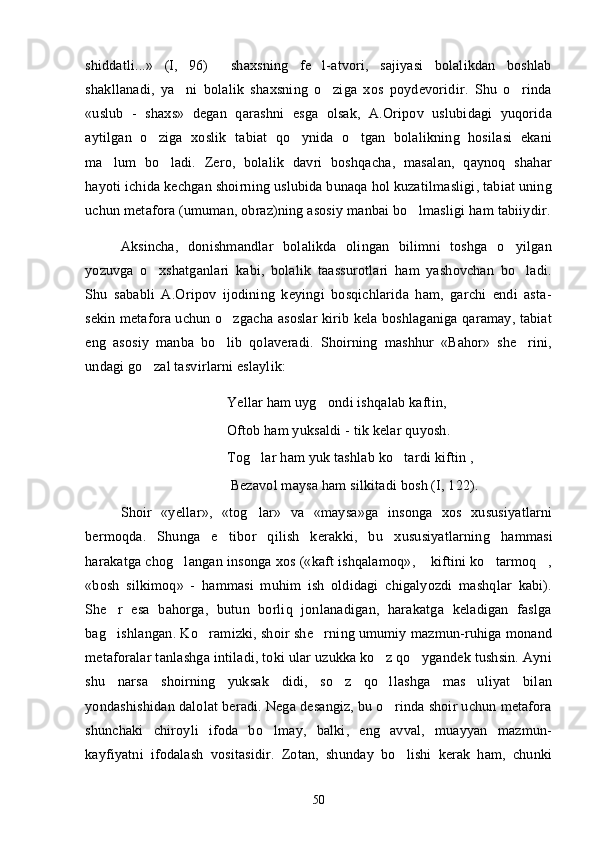 shiddatli...»   (I,   96)     shaxsning   fe l-atvori,   sajiyasi   bolalikdan   boshlab
shakllanadi,   ya ni   bolalik   shaxsning   o ziga   xos   poydevoridir.   Shu   o rinda	
  
«uslub   -   shaxs»   degan   qarashni   esga   olsak,   A.Oripov   uslubidagi   yuqorida
aytilgan   o ziga   xoslik   tabiat   qo ynida   o tgan   bolalikning   hosilasi   ekani	
  
ma lum   bo ladi.   Zero,   bolalik   davri   boshqacha,   masalan,   qaynoq   shahar	
 
hayoti ichida kechgan shoirning uslubida bunaqa hol kuzatilmasligi, tabiat uning
uchun metafora (umuman, obraz)ning asosiy manbai bo lmasligi ham tabiiydir.	

Aksincha,   donishmandlar   bolalikda   olingan   bilimni   toshga   o yilgan	

yozuvga   o xshatganlari   kabi,   bolalik   taassurotlari   ham   yashovchan   bo ladi.	
 
Shu   sababli   A.Oripov   ijodining   keyingi   bosqichlarida   ham,   garchi   endi   asta-
sekin metafora uchun o zgacha asoslar kirib kela boshlaganiga qaramay, tabiat	

eng   asosiy   manba   bo lib   qolaveradi.   Shoirning   mashhur   «Bahor»   she rini,
 
undagi go zal tasvirlarni eslaylik:	

Yellar ham uyg ondi ishqalab kaftin, 	

Oftob ham yuksaldi - tik kelar quyosh. 
Tog lar ham yuk tashlab ko tardi kiftin ,	
 
 Bezavol maysa ham silkitadi bosh (I, 122).
Shoir   «ye llar » ,   « tog lar
 »   va   «maysa»ga   insonga   xos   xususiyatlarni
bermoqda.   Shunga   e tibor   qilish   kerakki,   bu  	
 xususiyatlarning   hammasi
harakatga chog langan insonga xos («kaft ishqalamoq»,  kiftini ko tarmoq ,	
   
«bosh   silkimoq»   -   hammasi   muhim   ish   oldidagi   chigalyozdi   mashqlar   kabi).
She r   esa   bahorga,   butun   borliq   jonlanadigan,   harakatga   keladigan   faslga	

bag ishlangan. Ko ramizki, shoir she rning umumiy mazmun-ruhiga monand
  
metaforalar tanlashga intiladi, toki ular uzukka ko z qo ygandek tushsin. Ayni	
 
shu   narsa   shoirning   yuksak   didi,   so z   qo llashga   mas uliyat   bilan	
  
yondashishidan dalolat beradi. Nega desangiz, bu o rinda shoir uchun metafora	

shunchaki   chiroyli   ifoda   bo lmay,   balki,   eng   avval,   muayyan   mazmun-	

kayfiyatni   ifodalash   vositasidir.   Zotan,   shunday   bo lishi   kerak   ham,   chunki	

50 