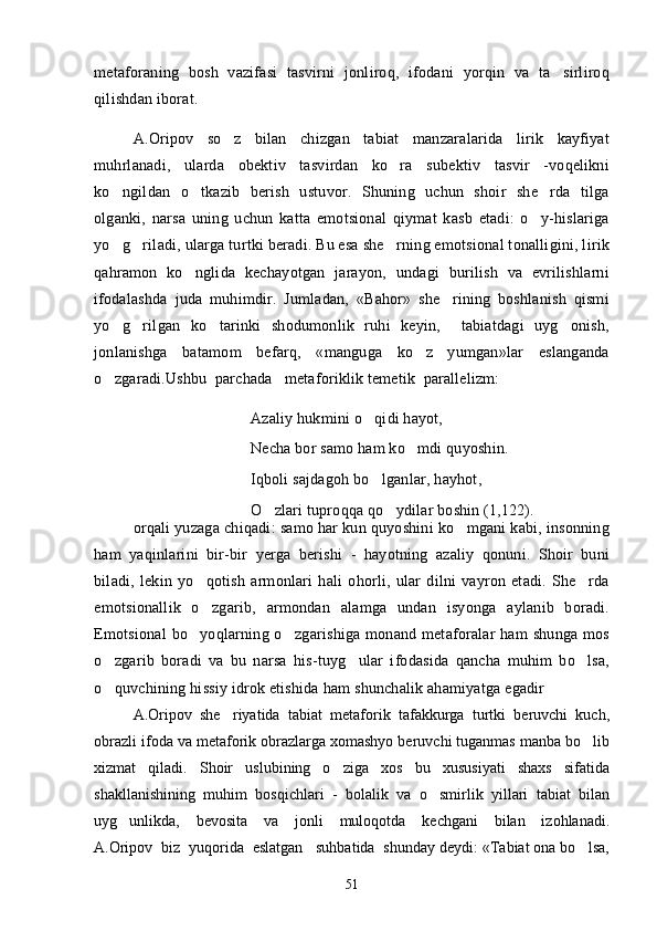 metaforaning   bosh   vazifasi   tasvirni   jonliroq,   ifodani   yorqin   va   ta sirliroq
qilishdan iborat. 
A.Oripov   so z   bilan   chizgan   tabiat   manzaralarida   lirik   kayfiyat	

muhrlanadi,   ularda   obektiv   tasvirdan   ko ra   subektiv   tasvir   -voqelikni	

ko ngildan   o tkazib   berish   ustuvor.   Shuning   uchun   shoir   she rda   tilga	
  
olganki,   narsa   uning   uchun   katta   emotsional   qiymat   kasb   etadi:   o y-hislariga	

yo g riladi, ularga turtki beradi. Bu esa she rning emotsional tonalligini, lirik	
  
qahramon   ko nglida   kechayotgan   jarayon,   undagi   burilish   va   evrilishlarni	

ifodalashda   juda   muhimdir.   Jumladan,   «Bahor»   she rining   boshlanish   qismi	

yo g rilgan   ko tarinki   shodumonlik   ruhi   keyin,     tabiatdagi   uyg onish,	
   
jonlanishga   batamom   befarq,   «manguga   ko z   yumgan»lar   eslanganda	

o zgaradi.Ushbu  parchada   metaforiklik temetik  parallelizm: 	

Azaliy hukmini o qidi hayot, 	

Necha bor samo ham ko mdi quyoshin. 	

Iqboli sajdagoh bo lganlar, hayhot, 	

O zlari tuproqqa qo ydilar boshin (1,122).	
 
orqali yuzaga chiqadi: samo har kun quyoshini ko mgani kabi, insonning	

ham   yaqinlarini   bir-bir   yerga   berishi   -   hayotning   azaliy   qonuni.   Shoir   buni
biladi,   lekin   yo qotish   armonlari   hali   ohorli,   ular   dilni   vayron   etadi.   She rda	
 
emotsionallik   o zgarib,   armondan   alamga   undan   isyonga   aylanib   boradi.

Emotsional  bo yoqlarning o zgarishiga  monand metaforalar  ham  shunga  mos	
 
o zgarib   boradi   va   bu   narsa   his-tuyg ular   ifodasida   qancha   muhim   bo lsa,	
  
o quvchining hissiy idrok etishida ham shunchalik ahamiyatga egadir

A.Oripov   she riyatida   tabiat   metaforik   tafakkurga   turtki   beruvchi   kuch,	

obrazli ifoda va metaforik obrazlarga xomashyo beruvchi tuganmas manba bo lib	

xizmat   qiladi.   Shoir   uslubining   o ziga   xos   bu   xususiyati   shaxs   sifatida	

shakllanishining   muhim   bosqichlari   -   bolalik   va   o smirlik   yillari   tabiat   bilan	

uyg unlikda,   bevosita   va   jonli   muloqotda   kechgani   bilan   izohlanadi.	

A.Oripov  biz  yuqorida  eslatgan   suhbatida  shunday deydi: «Tabiat ona bo lsa,	

51 