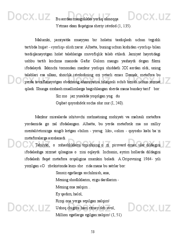 Bu asrdan mangulikka yorliq olmoqqa
Yetmas ekan faqatgina sheriy istedod (1, 135). 
Malumki,   jamiyatda   muayyan   bir   holatni   tasdiqlash   uchun   tegishli	

tartibda hujjat - «yorliq» olish zarur. Albatta, buning uchun kishidan «yorliq» bilan
tasdiqlanayotgan   holat   talablariga   muvofiqlik   talab   etiladi.   Jamiyat   hayotidagi
ushbu   tartib   kochma   manoda   Gafur   Gulom   mangu   yashaydi   degan   fikrni	
     
ifodalaydi.   Ikkinchi   tomondan   mazkur   yorliqni   shiddatli   XX   asrdan   oldi,   uning
talablari   esa   ulkan,   shoirlik   istedodining   ozi   yetarli   emas.   Demak,   metafora   bu	
 
yerda tavsiflanayotgan obektning ahamiyatini tolaqonli ochib berish uchun xizmat	

qiladi. Shunga oxshash muallimlarga bagishlangan sherda mana bunday tarif    bor:	
   
Siz mo jaz yurakda yoqolgan yog du	
 
Oqibat quyoshdek socha olur nur (I, 240).
Mazkur   misralarda   ishituvchi   mehnatining   mohiyati   va   mahsuli   metafora
yordamida   go zal   ifodalangan.   Albatta,   bu   yerda   metaforik   ma no   milliy	
 
mentalitetimizga   singib   ketgan   «bilim   -   yorug lik»,   «olim   -   quyosh»   kabi   ba	
 ` zi
metaforalarga asoslanadi.
Tabiiyki,     o xshashliklarni   topishning   o zi     pirovard   emas,   ular   dildagini	
 
ifodalashga   xizmat   qilsagina   o zini   oqlaydi.  	
 Inchunin,   ayrim   hollarda   dildagini
ifodalash   faqat   metafora   orqaligina   mumkin   boladi.  	
 A.Oripovning   1964-   yili
yozilgan «O zbekistonda kuz» she rida mana bu satrlar bor:	
 
Sonsiz egatlarga sochilmish, ana,
Mening shodliklarim, ezgu dardlarim -
Mening ona xalqim...
Ey qadim, halol,
Rizqi ona yerga sepilgan xalqim!
Ushoq chigitni ham etmay deb uvol,
Million egatlarga egilgan xalqim! (I, 51)
53 