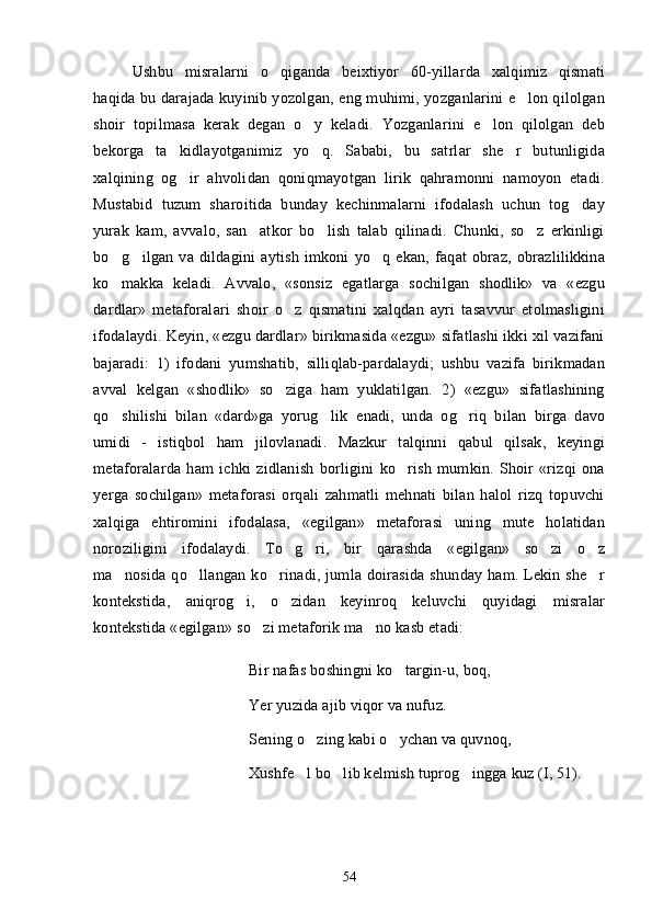 Ushbu   misralarni   o qiganda   beixtiyor   60-yillarda   xalqimiz   qismati
haqida bu darajada kuyinib yozolgan, eng muhimi, yozganlarini e lon qilolgan	

shoir   topilmasa   kerak   degan   o y   keladi.   Yozganlarini   e lon   qilolgan   deb	
 
bekorga   ta kidlayotganimiz   yo q.   Sababi,   bu   satrlar   she r   butunligida	
  
xalqining   og ir   ahvolidan   qoniqmayotgan   lirik   qahramonni   namoyon   etadi.

Mustabid   tuzum   sharoitida   bunday   kechinmalarni   ifodalash   uchun   tog day	

yurak   kam,   avvalo,   san atkor   bo lish   talab   qilinadi.   Chunki,   so z   erkinligi	
  
bo g ilgan   va   dildagini   aytish   imkoni   yo q   ekan,   faqat   obraz,   obrazlilikkina	
  
ko makka   keladi.   Avvalo,   «sonsiz   egatlarga   sochilgan   shodlik»   va   «ezgu

dardlar»   metaforalari   shoir   o z   qismatini   xalqdan   ayri   tasavvur   etolmasligini	

ifodalaydi. Keyin, «ezgu dardlar» birikmasida «ezgu» sifatlashi ikki xil vazifani
bajaradi:   1)   ifodani   yumshatib,   silliqlab-pardalaydi;   ushbu   vazifa   birikmadan
avval   kelgan   «shodlik»   so ziga   ham   yuklatilgan.   2)   «ezgu»   sifatlashining

qo shilishi   bilan   «dard»ga   yorug lik  	
  e nadi,   unda   og riq   bilan   birga   davo	
umidi   -   istiqbol   ham   jilovlanadi.   Mazkur   talqinni   qabul   qilsak,   keyingi
metaforalarda   ham   ichki   zidlanish   borligini   ko rish   mumkin.   Shoir   «rizqi   ona	

yerga   sochilgan»   metaforasi   orqali   zahmatli   mehnati   bilan   halol   rizq   topuvchi
xalqiga   ehtiromini   ifodalasa,   «egilgan»   metaforasi   uning   mute   holatidan
noroziligini   ifodalaydi.   To g ri,   bir   qarashda   «egilgan»   so zi   o z	
   
ma nosida qo llangan  ko rinadi, jumla doirasida shunday  ham. Lekin she r	
   
kontekstida,   aniqrog i,   o zidan   keyinroq   keluvchi   quyidagi   misralar	
 
kontekstida «egilgan» so zi metaforik ma no kasb etadi:	
 
Bir nafas boshingni ko targin-u, boq,	

Yer yuzida ajib viqor va nufuz.
Sening o zing kabi o ychan va quvnoq,	
 
Xushfe l bo lib kelmish tuprog ingga kuz (I, 51).
  
54 