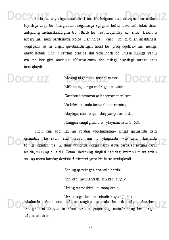 Balki,   o z   yurtiga   «xushfe l   bo lib   kelgan»   kuz   shavqini   «bir   nafas»  
tuyishga   vaqti   bo lmaganidan   «egatlarga   egilgan»   holda   tasvirlash   bilan   shoir	

xalqining   mehnatkashligini   bo rttirib   ko rsatmoqchiday   ko rinar.   Lekin   u	
  
asosiy   ma noni   pardalaydi,   xolos.   Har   holda,   dard   so zi   bilan   urishtirilsa	
   
«egilgan»   so zi   orqali   gavdalantirilgan   holat   ko proq   «qullik»   ma nosiga	
  
qarab   ketadi.   She r   satrlari   orasida   shu   yoki   hech   bo lmasa   shunga   yaqin	
 
ma no   borligini   mashhur   «Yuzma-yuz»   she ridagi   quyidagi   satrlar   ham	
 
tasdiqlaydi:
Mening nigohimni tortadi takror
Million egatlarga sochilgan o zbek.	

Garchand paxtazorga boqaman men ham
Va lekin dilimda tashvish bor mening.
Mayliga, sho x qo shiq yangrasin tilda,	
 
Rangpar singilginam, o ylayman seni (I, 63).	

Shoir   «na   sog lik,   na   yordan   yolchimagan»   singil   qismatida   xalq	

qismatini   ko radi,   shu   sabab   uni   o ylaganida   «so zsiz,   hasratda	
  
to lg onadi».   Ya ni   shoir   yuqorida   «ezgu   dard»   deya   pardalab   aytgan   dard,	
  
aslida, shuning o zidir. Zotan, shoirning singlisi  haqidagi iztirobli misralardan	

so ng mana bunday deyishi fikrimizni yana bir karra tasdiqlaydi:	

Sening qatoringda ona xalq bordir:
Sen kabi mehnatkash, sen kabi suyuk.
Uning tashvishini unutmoq ordir,
Uni unutganlar - to nkadir kuyuk (I, 64).	

Mudomki,   shoir   ona   xalqini   singlisi   qatorida   ko rib   xalq   tashvishini	

unutganlarni   «kuyuk   to nka»   derkan,   yuqoridagi   metaforaning   biz   bergan	

talqini asoslidir. 
55 