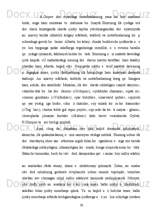A.Oripov   she riyatidagi   metaforalarning   yana   bir   boy   manbasi
borki,   unga   ham   muxtasar   to xtalmasa   bo lmaydi.Shoirning   ilk   ijodiga   oid	
 
she rlarni   kuzatganda   ularda   ijodiy   tajriba   yetishmaganidan   she riyatimizda	
 
an anaviy   tarzda   ishlatilib   kelgan   sifatlash,   tashbeh   va   metaforalarning   ko p
 
uchrashiga guvoh bo lamiz. Albatta, bu tabiiy, chunki boshlovchi ijodkorda o z	
 
yo lini   topgunga   qadar   salaflarga   ergashishga   moyillik,   o z   ovozini   baralla	
 
qo yishga iymanish, ikkilanish hislari bo ladi. Shoirning o zi maktab davridagi
  
ijodi   haqida:   «U   mahallardagi   mening   she rlarim   mavzu   tarafdan     ham   shakliy	

jihatdan   ham,   albatta,   taqlid   edi».   Haqiqatda   ushbu   e tirof   maktab   davrining	

o zigagina   emas,   ijodiy   faoliyatining   ilk   bosqichiga   ham   muayyan   darajada	

taalluqli.   An anaviy   sifatlash,   tashbeh   va   metaforalarning   keng   qo llangani	
 
ham, aslida,   shu  sabablidir. Masalan,  ilk she rlarda  ishlatilgan  «xayol   daryosi»,	

«shalola-dek   bo lsa   she rlarim»   («Uchqun»);   «yulduzlar   chamani»,   «ipak   iz»,	
 
«osmon   gumbazi»   («Yulduzlar»);   «par   bulutlar»,   «marvarid   qorlar»,   «quyosh
qo yar   yostig iga   bosh»,   «sho x   shalola»,   «oy   suzadi   ko m-ko ksamoda»	
    
(«Tog lar»);  «bahor  keldi gul  sepin yoyib», «qir-adir-da ko k maysa - gilam»,	
 
«butoqlarda   jilmayar   kurtak»   («Bahor»)   kabi   tasvir   vositalarida   Oybek,
H.Olimjon ta siri borligi seziladi.	

Ayni   chog da,   chinakam   iste dod   taqlid   doirasida   qololmaydi,	
 
aksincha, ilk qadamlardanoq o zini namoyon etishga intiladi. Shuning uchun ilk	

she rlaridayoq shoir san atkorona nigoh bilan ko rganlarini o ziga xos tarzda	
   
ifodalashga intilayotgani, izlanayotgani ko rinadi, bunga yuqorida amin bo ldik.	
 
Ikkinchi tomondan, hech bir iste dod, darajasidan qat i nazar, boy milliy adabiy	
 
an analardan   ifoda   etmay,   ularni   o zlashtirmay   qolmaydi.   Zotan,   an analar	
  
iste dod   niholining   gurkirab   rivojlanishi   uchun   unumli   tuproqdir,   tomirlari

ulardan   suv   ichmagan   nihol   milliy   adabiyot   zaminida   yashnolmaydi.   Nihoyat,
iste dodli   yosh   an analarni   ko r-ko rona   emas,   balki   ijodiy   o zlashtiradi,
    
salaflari   bilan   ijodiy   musobaqa   qiladi.   Ya ni   taqlid   o z   holicha   emas,   balki	
 
ijodiy musobaqa sifatida kechganidagina ijodkorga o z yo lini ochishga yordam	
 
56 