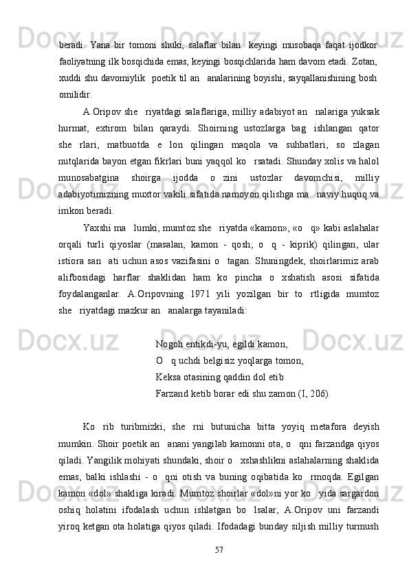 beradi.   Yana   bir   tomoni   shuki,   salaflar   bilan     keyingi   musobaqa   faqat   ijodkor
faoliyatning ilk bosqichida emas, keyingi bosqichlarida ham davom etadi. Zotan,
xuddi  shu  davomiylik   poetik  til   an analarining boyishi,  sayqallanishining   bosh
omilidir.
A.Oripov  she riyatdagi   salaflariga, milliy adabiyot  an nalariga  yuksak	
 
hurmat,   extirom   bilan   qaraydi.   Shoirning   ustozlarga   bag ishlangan   qator	

she rlari,   matbuotda   e lon   qilingan   maqola   va   suhbatlari,   so zlagan	
  
nutqlarida bayon etgan fikrlari buni yaqqol ko rsatadi. Shunday xolis va halol	

munosabatgina   shoirga   ijodda   o zini   ustozlar   davomchisi,   milliy	

adabiyotimizning muxtor vakili sifatida namoyon qilishga ma naviy huquq va	

imkon beradi.
Yaxshi ma lumki, mumtoz she riyatda «kamon», «o q» kabi aslahalar	
  
orqali   turli   qiyoslar   (masalan,   kamon   -   qosh;   o q   -   kiprik)   qilingan,   ular	

istiora   san ati   uchun   asos   vazifasini   o tagan.   Shuningdek,   shoirlarimiz   arab	
 
alifbosidagi   harflar   shaklidan   ham   ko pincha   o xshatish   asosi   sifatida	
 
foydalanganlar.   A.Oripovning   1971   yili   yozilgan   bir   to rtligida   mumtoz	

she riyatdagi mazkur an analarga tayaniladi:	
 
Nogoh entikdi-yu, egildi kamon, 
O q uchdi belgisiz yoqlarga tomon, 	

Keksa otasining qaddin dol etib 
Farzand ketib borar edi shu zamon (I, 206).
Ko rib   turibmizki,   she rni   butunicha   bitta   yoyiq   metafora   deyish	
 
mumkin. Shoir poetik an anani yangilab kamonni ota, o qni farzandga qiyos	
 
qiladi. Yangilik mohiyati shundaki, shoir o xshashlikni aslahalarning shaklida	

emas,   balki   ishlashi   -   o qni   otish   va   buning   oqibatida   ko rmoqda.   Egilgan	
 
kamon «dol» shakliga kiradi. Mumtoz shoirlar «dol»ni yor ko yida sargardon	

oshiq   holatini   ifodalash   uchun   ishlatgan   bo lsalar,   A.Oripov   uni   farzandi	

yiroq ketgan ota holatiga qiyos qiladi. Ifodadagi bunday siljish milliy turmush
57 