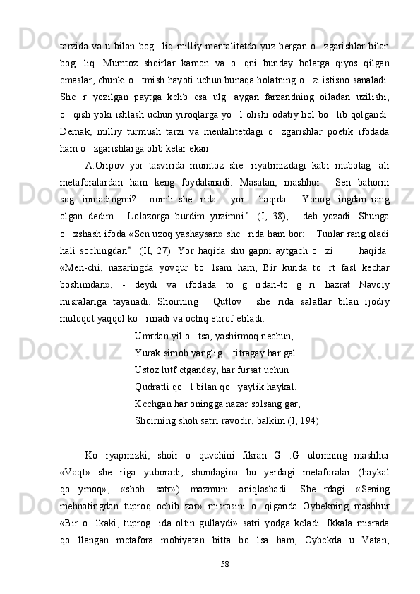 tarzida   va   u   bilan   bog liq   milliy   mentalitetda   yuz   bergan   o zgarishlar   bilan 
bog liq.   Mumtoz   shoirlar   kamon   va   o qni   bunday   holatga   qiyos   qilgan	
 
emaslar, chunki o tmish hayoti uchun bunaqa holatning o zi istisno sanaladi.	
 
She r   yozilgan   paytga   kelib   esa   ulg aygan   farzandning   oiladan   uzilishi,	
 
o qish yoki ishlash  uchun yiroqlarga yo l  olishi  odatiy hol bo lib qolgandi.	
  
Demak,   milliy   turmush   tarzi   va   mentalitetdagi   o zgarishlar   poetik   ifodada	

ham o zgarishlarga olib kelar ekan.	

A.Oripov   yor   tasvirida   mumtoz   she riyatimizdagi   kabi   mubolag ali	
 
metaforalardan   ham   keng   foydalanadi.   Masalan,   mashhur   Sen   bahorni	

sog inmadingmi?   nomli   she rida       yor       haqida:   Yonog ingdan   rang	
    
olgan   dedim   -   Lolazorga   burdim   yuzimni   (I,   38),   -   deb   yozadi.   Shunga	

o xshash ifoda «Sen uzoq yashaysan» she rida ham bor:  Tunlar rang oladi	
  
hali   sochingdan   (II,   27).   Yor   haqida   shu   gapni   aytgach   o zi             haqida:	
	
«Men-chi,   nazaringda   yovqur   bo lsam   ham,   Bir   kunda   to rt   fasl   kechar	
 
boshimdan»,   -   deydi   va   ifodada   to g ridan-to g ri   hazrat   Navoiy	
   
misralariga   tayanadi.   Shoirning   Qutlov   she rida   salaflar   bilan   ijodiy	
  
muloqot yaqqol ko rinadi va ochiq etirof etiladi:	

Umrdan yil o tsa, yashirmoq nechun, 	

Yurak simob yanglig  titragay har gal. 	

Ustoz lutf etganday, har fursat uchun 
Qudratli qo l bilan qo yaylik haykal. 	
 
Kechgan har oningga nazar solsang gar,
Shoirning shoh satri ravodir, balkim (I, 194).
Ko ryapmizki,   shoir   o quvchini   fikran   G .G ulomning   mashhur	
   
«Vaqt»   she riga   yuboradi,   shundagina   bu   yerdagi   metaforalar   (haykal	

qo ymoq»,   «shoh   satr»)   mazmuni   aniqlashadi.   She rdagi   «Sening	
 
mehnatingdan   tuproq   ochib   zar»   misrasini   o qiganda   Oybekning   mashhur	

«Bir   o lkaki,   tuprog ida   oltin   gullaydi»   satri   yodga   keladi.   Ikkala   misrada	
 
qo llangan   metafora   mohiyatan   bitta   bo lsa   ham,   Oybekda   u   Vatan,	
 
58 