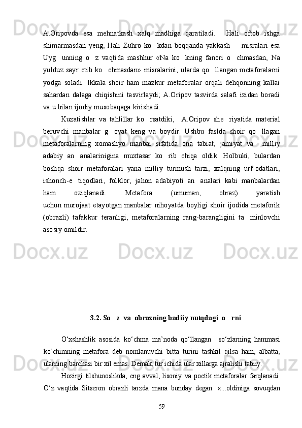 A.Oripovda   esa   mehnatkash   xalq   madhiga   qaratiladi.   Hali   oftob   ishga
shimarmasdan   yeng,   Hali   Zuhro   ko kdan   boqqanda   yakkash     misralari   esa	
 
Uyg unning   o z   vaqtida   mashhur   «Na   ko kning   fanori   o chmasdan,   Na	
   
yulduz   sayr   etib   ko chmasdan»   misralarini,   ularda   qo llangan   metaforalarni	
 
yodga   soladi.   Ikkala   shoir   ham   mazkur   metaforalar   orqali   dehqonning   kallai
sahardan   dalaga   chiqishini   tasvirlaydi;   A.Oripov   tasvirda   salafi   izidan   boradi
va u bilan ijodiy musobaqaga kirishadi.
Kuzatishlar   va   tahlillar   ko rsatdiki,     A.Oripov   she riyatida   material	
 
beruvchi   manbalar   g oyat   keng   va   boydir.   Ushbu   faslda   shoir   qo llagan	
 
metaforalarning   xomashyo   manbai   sifatida   ona   tabiat,   jamiyat   va     milliy
adabiy   an analarinigina   muxtasar   ko rib   chiqa   oldik.   Holbuki,   bulardan	
 
boshqa   shoir   metaforalari   yana   milliy   turmush   tarzi,   xalqning   urf-odatlari,
ishonch-e tiqodlari,   folklor,   jahon   adabiyoti   an analari   kabi   manbalardan
 
ham   oziqlanadi.   Metafora   (umuman,   obraz)   yaratish
uchun   murojaat   etayotgan   manbalar   nihoyatda   boyligi   shoir   ijodida   metaforik
(obrazli)   tafakkur   teranligi,   metaforalarning   rang-barangligini   ta minlovchi	

asosiy omildir.
      
3.2.  So z  va  obrazning badiiy nutqdagi  o rni	
 
О‘xshashlik   asosida   kо‘chma   ma’noda   qо‘llangan     sо‘zlarning   hammasi
kо‘chimning   metafora   deb   nomlanuvchi   bitta   turini   tashkil   qilsa   ham,   albatta,
ularning barchasi bir xil emas. Demak,  
tur ichida ular xillarga ajralishi tabiiy. 
Hozirgi   tilshunoslikda,   eng   avval,   lisoniy   va   poetik   metaforalar   farqlanadi.
О‘z   vaqtida   Sitseron   obrazli   tarzda   mana   bunday   degan:   «...oldiniga   sovuqdan
59 