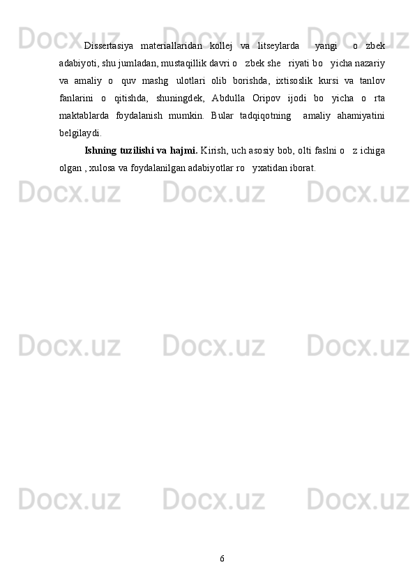 Dissertasiya   materiallaridan   kollej   va   litseylarda     yangi     o zbek
adabiyoti, shu jumladan, mustaqillik davri o zbek she riyati bo yicha nazariy	
  
va   amaliy   o quv   mashg ulotlari   olib   borishda,   ixtisoslik   kursi   va   tanlov	
 
fanlarini   o qitishda,   shuningdek,   Abdulla   Oripov   ijodi   bo yicha   o rta	
  
maktablarda   foydalanish   mumkin.   Bular   tadqiqotning     amaliy   ahamiyatini
belgilaydi.
Ishning tuzilishi va hajmi.  Kirish, uch asosiy bob, olti faslni o z ichiga	

olgan , xulosa va foydalanilgan adabiyotlar ro yxatidan iborat. 	

6 