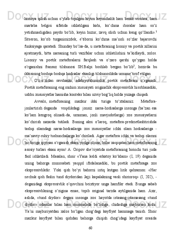 himoya   qilish   uchun   о‘ylab   topilgan   kiyim   keyinchalik   ham   bezak   vositasi,   ham
martaba   belgisi   sifatida   ishlatilgani   kabi,   kо‘chma   iboralar   ham   sо‘z
yetishmasligidan   paydo   bо‘lib,   keyin   huzur,   zavq   olish   uchun   keng   qо‘llandi». 1
Sitseron,   kо‘rib   turganimizdek,   e’tiborni   kо‘chma   ma’noli   sо‘zlar   bajaruvchi
funksiyaga qaratadi. Shunday bо‘lsa-da, u metaforaning lisoniy va poetik xillarini
ajratmaydi,   bitta   narsaning   turli   vazifalar   uchun   ishlatilishini   ta’kidlaydi,   xolos.
Lisoniy   va   poetik   metaforalarni   farqlash   va   о‘zaro   qarshi   qо‘ygan   holda
о‘rganishni   fransuz   tilshunosi   SH.Balpi   boshlab   bergan   bо‘lib 2
,   hozirda   bu
ikkisining boshqa-boshqa hodisalar ekanligi tilshunoslikda umume’tirof etilgan.
О‘z-о‘zidan   ravshanki,   adabiyotshunoslik   poetik   metaforani   о‘rganadi.
Poetik metaforaning eng muhim xususiyati originallik ekspressivlik hisoblanadiki,
ushbu xususiyatlar hamisha konteks bilan uzviy bog‘liq holda yuzaga chiqadi.
Avvalo,   metaforaning     mazkur     ikki     turiga     tо‘xtalamiz.       Metafora-
jonlartirish  deganda       voqelikdagi     jonsiz    narsa-hodisalarga   insonga  (ba’zan  esa
kо‘lam   kengroq   olinadi-da,   umuman,   jonli   mavjudotlarga)   xos   xususiyatlarni
kо‘chirish   nazarda   tutiladi.   Buning   aksi   о‘laroq,   metafora-predmetlashtirishda
tashqi   olamdagi   narsa-hodisalarga   xos   xususiyatlar   ichki   olam   hodisalariga   -
ma’naviy-ruhiy tushunchalarga ko‘chiriladi. Agar metafora ichki va tashqi olamni
bir-biriga qiyosan o‘rganish ekani yodga olinsa, bular xaqiqatan ham metaforaning
asosiy   turlari   ekani   ayon!   A.   Oripov   she’riyatida   metaforaning   birinchi   turi   juda
faol   ishlatiladi.   Masalan,   shoir   «Yana   keldi   erkatoy   kо‘klam»   (I,   19)   deganida
uning   bahorga   munosabati   yaqqol   ifodalanadiki,   bu   poetik   metaforaga   xos
ekspressivlikdir.   Yoki   qish   bо‘yi   bahorni   intiq   kutgan   lirik   qahramon:   «Har
nechuk   qish   faslin   tund   diydoridan   Jajji   kapalakning   vasli   shirinroq»   (I,   202),   -
deganidagi   ekspressivlik   о‘quvchini   beixtiyor   unga   hamfikr   etadi.   Bunga   sabab
ekspressivlikning   о‘zigina   emas,   topib   original   tarzda   aytilganida   ham.   Axir,
aslida,   «tund   diydor»   degani   insonga   xos:   hayotda   istasang-istamasang   «tund
diydor»   odamlar   bilan   ham   muomalada   bо‘lishga,   chidashga   majbursan   kishi.
Ya’ni   majburiyatdan   xalos   bо‘lgan   chog‘dagi   kayfiyat   hammaga   tanish.   Shoir
mazkur   kayfiyat   bilan   qishdan   bahorga   chiqish   chog‘idagi   kayfiyat   orasida
60 