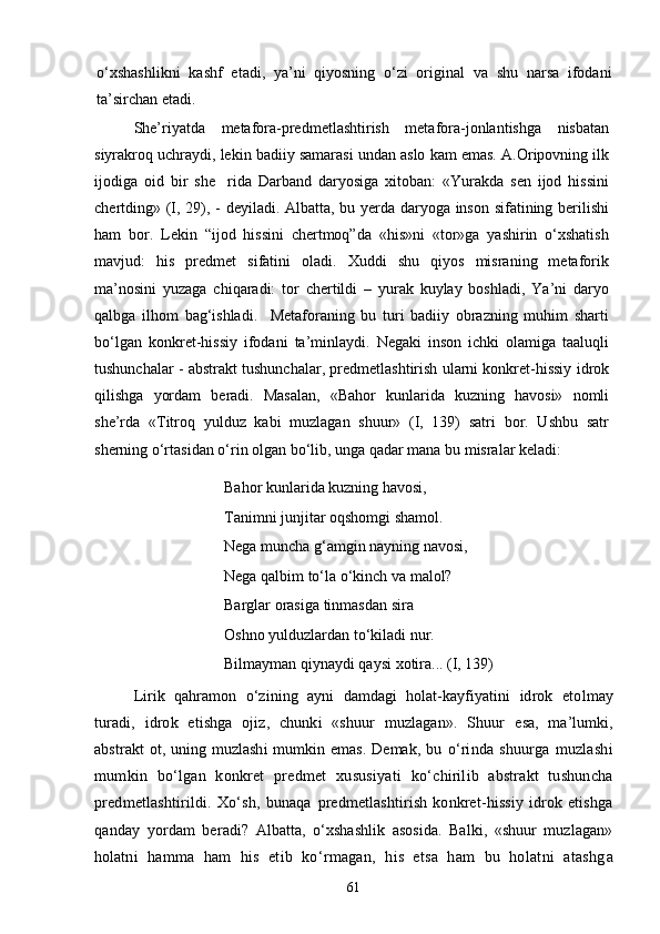 о‘xshashlikni   kashf   etadi,   ya’ni   qiyosning   о‘zi   original   va   shu   narsa   ifodani
ta’sirchan etadi.
She’riyatda   metafora-predmetlashtirish   metafora-jonlantishga   nisbatan
siyrakroq uchraydi, lekin badiiy samarasi undan aslo kam emas. A.Oripovning ilk
ijodiga   oid   bir   she rida   Darband   daryosiga   xitoban:   «Yurakda   sen   ijod   hissini
chertding» (I, 29), - deyiladi. Albatta, bu yerda daryoga inson sifatining berilishi
ham   bor.   Lekin   “ijod   hissini   chertmoq”da   «his»ni   «tor»ga   yashirin   о‘xshatish
mavjud:   his   predmet   sifatini   oladi.   Xuddi   shu   qiyos   misraning   metaforik
ma’nosini   yuzaga   chiqaradi:   tor   chertildi   –   yurak   kuylay   boshladi,   Ya’ni   daryo
qalbga   ilhom   bag‘ishladi.     Metaforaning   bu   turi   badiiy   obrazning   muhim   sharti
bо‘lgan   konkret-hissiy   ifodani   ta’minlaydi.   Negaki   inson   ichki   olamiga   taaluqli
tushunchalar - abstrakt tushunchalar, predmetlashtirish ularni konkret-hissiy idrok
qilishga   yordam   beradi.   Masalan,   «Bahor   kunlarida   kuzning   havosi»   nomli
she’rda   «Titroq   yulduz   kabi   muzlagan   shuur»   (I,   139)   satri   bor.   Ushbu   satr
sherning о‘rtasidan о‘rin olgan bо‘lib, unga qadar mana bu misralar keladi:
Bahor kunlarida kuzning havosi, 
Tanimni junjitar oqshomgi shamol. 
Nega muncha g‘amgin nayning navosi, 
Nega qalbim tо‘la о‘kinch va malol? 
Barglar orasiga tinmasdan sira 
Oshno yulduzlardan tо‘kiladi nur. 
Bilmayman qiynaydi qaysi xotira... (I, 139)
Lirik   qahramon   о‘zining   ayni   damdagi   holat-kayfiyatini   idrok   etolmay
turadi,   idrok   etishga   ojiz,   chunki   «shuur   muzlagan».   Shuur   esa,   ma’lumki,
abstrakt  ot, uning muzlashi  mumkin emas. Demak, bu   о‘rinda   shuurga   muzlashi
mumkin   bо‘lgan   konkret   predmet   xususiyat i   kо‘chirilib   abstrakt   tushuncha
predmetlashtirildi.   Xо‘sh,   bunaqa   predmetlashtirish   konkret-hissiy   idrok   etishga
qanday   yordam   ber adi?   Albatta,   о‘xshashlik   asosida.   Balki,   «shuur   muzlagan»
holat ni   hamma   ham   his   etib   kо‘rmagan,   his   etsa   ham   bu   holatni   atashg a
61 