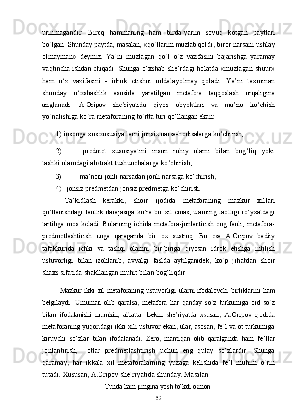 urinmagandir.   Biroq   hammaning   ham   birda-yarim   sovuq   kotgan   paytlari
bо‘lgan. Shunday paytda, masalan, «qо‘llarim muzlab qol di, biror narsani ushlay
olmayman»   deymiz.   Ya’ni   muzlagan   qо‘l   о‘z   vazifasini   bajarishga   yaramay
vaqtincha ishdan chiqadi. Shunga   о‘xshab   she’rdagi   holatda   «muzlagan  shuur»
ham   о‘z   vazifasini   -   idrok   etishni   uddalayolmay   qoladi.   Ya’ni   taxminan
shunday   о‘x shashlik   asosida   yaratilgan   metafora   taqqoslash   orqaligina
ang lanadi.   A.Oripov   she’riyatida   qiyos   obyektlari   va   ma’no   kо‘chish
yо‘nalishiga kо‘ra metafora ning tо‘rtta turi qо‘llangan ekan:
1) insonga xos xususiyatlarni jonsiz narsa-hodisalarga kо‘chi rish;
2)   predmet   xususiyatini   inson   ruhiy   olami   bilan   bog‘liq   yoki
tashki olamdagi abstrakt tushunchalarga kо‘chirish;
3)  ma’noni jonli narsadan jonli narsaga kо‘chirish;
4)  jonsiz predmetdan jonsiz predmetga kо‘chirish. 
Ta’kidlash   kerakki,   shoir   ijodida   metaforaning   mazkur   xil lari
qо‘llanishdagi  faollik darajasiga  kо‘ra bir  xil  emas, ularning faolligi  rо‘yxatdagi
tartibga   mos   keladi.   Bularning   ichida   metafora-jonlantirish   eng   faoli,   metafora-
predmetlashtirish   unga   qaraganda   bir   oz   sustroq.   Bu   esa   A.Oripov   badiiy
tafakkurida   ichki   va   tashqi   olamni   bir-biriga   qiyosan   idrok   etishga   intilish
ustuvorligi   bilan   izohlanib,   avvalgi   faslda   aytilganidek,   kо‘p   j ihatdan   shoir
shaxs sifatida shakllangan muhit bilan bog‘liqdir. 
Mazkur   ikki   xil   metaforaning   ustuvorligi   ularni   ifodalovchi   birliklarini   ham
belgilaydi.   Umuman   olib   qaralsa,   metafora   har   qanday   sо‘z   turkumiga   oid   sо‘z
bilan   ifodalanishi   mumkin,   albatta.   Lekin   she’riyatda   x susan,   A.Oripov   ijodida
metaforaning yuqoridagi ikki xili ustuvor ekan, ular, asosan, fe’l va ot turkumiga
kiruvchi   sо‘zlar   bilan   ifodalanadi.   Zero,   mantiqan   olib   qaralganda   ham   fe’llar
jonlantirish,     otlar   predmetlashtirish   uchun   eng   qulay   sо‘zlardir.   Shunga
qaramay,   har   ikkala   xil   metaforalarning   yuzaga   kelishida   fe’l   muhim   о‘rin
tutadi. Xususan, A.Oripov she’riyatida shunday. Masalan:
Tunda ham jimgina yosh tо‘kdi osmon
62 