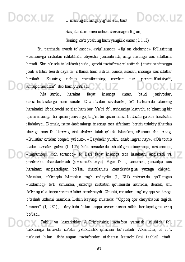 U mening holimga yig‘lar edi,  bas!
Bas,  dо‘stim, men uchun chekmagin fig‘on,
Sening kо‘z yoshing ham yangilik emas  (I, 113)
Bu   parchada   «yosh   tо‘kmoq»,   «yig‘lamoq»,   «fig‘on   chekmoq»   fe’lla rining
«osmon»ga   nisbatan   ishlatilishi   obyektni   jonlantiradi,   u nga   insonga   xos   sifatlarni
beradi. Shu о‘rinda ta’kildash joizki,   garchi metafora-jonlantirish jonsiz predmegga
jonli sifa tini berish deya ta riflansa ham, aslida, bunda, asosan, insonga   xos sifatlar
beriladi.   Shuning   uchun   metaforaning   mazkur   turi   personifikatsiya 62
,
antropomorfizm 63
 deb ham yuritiladi.
Ma lumki,   harakat   faqat   insonga   emas,   balki   jonivorlar,	

narsa-hodisalarga   ham   xosdir.   О‘z-о‘zidan   ravshanki,   fe’l   tur kumida   ularning
harakatini ifodalovchi sо‘zlar ham bor. Ya’ni  fe’l turkumiga kiruvchi sо‘zlarning bir
qismi insonga, bir qismi  jonivorga, tag‘in bir qismi narsa-hodisalarga xos harakatni
ifodalaydi. Demak, narsa-hodisalarga insonga xos sifatlarni   berish uslubiy jihatdan
shunga   mos   fe llarning   ishlatilishini  	
 talab   qiladi.   Masalan,   «Bahor»   she ridagi	
«Bulutlar ortidan   boqadi yulduz», «Qaydadir yurtini eslab ingrar nay», «Oh tor tib
tizilar   turnalar   gohi»   (I,   125)   kabi   misralarda   ishlatilgan   «boqmoq»,   «eslamoq»,
«ingramoq»,   «oh   tortmoq»   fe llari   faqat   insonga   xos   harakatni   anglatadi   va	

predmetni   shaxslantiradi   (personifikatsiya).   Agar   fe l,   umuman,   jonzotga   xos	

harakatni   anglatadigan   bо‘lsa,   shaxslanish   kontekstdagina   yuzaga   chiqadi.
Masalan,   «Yiroqda   Monblan   tog‘i   uxlaydi»   (I,   281)   misrasida   qо‘llangan
«uxlamoq»   fe’li,   umuman,   jonzotga   nisbatan   qо‘llanishi   mumkin,   demak,   shu
fe’lning о‘zi toqqa inson sifatini berolmaydi.  Chunki, masalan, tog‘ ayiqqa yo devga
о‘xshab uxlashi mumkin.   Lekin  keyingi  misrada:  “Oppoq  qor  choyshabin   tagida
bexush”   (I,   281),   -   deyilishi   bilan   toqqa   aynan   inson   sifati   berilayotgani   aniq
bо‘ladi.
Tahlil   va   kuzatishlar   A.Oripovning   metafora   yaratish   uslubi da   fe’l
turkumiga   kiruvchi   sо‘zlar   yetakchilik   qilishini   kо‘rsatadi.   A ksincha,   ot   sо‘z
turkumi   bilan   ifodalangan   metaforalar   ni sbatan   kamchilikni   tashkil   etadi.
63 
