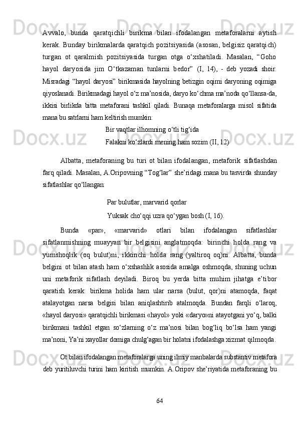 Avvalo,   bunda   qaratqichli   bi rikma   bilan   ifodalangan   metaforalarni   aytish
kerak. Bunday bi rikmalarda qaratqich pozitsiyasida (asosan, belgisiz qaratqich)
turgan   ot   qaralmish   pozitsiyasida   turgan   otga   о‘xshatiladi.   Masalan,   “Goho
hayol   daryosida   jim   О‘tkazaman   tunlarni   bedor”   (I,   14),   -   deb   yozadi   shoir.
Misradagi “hayol daryosi” birikmasida hayolning betizgin oqimi daryoning oqimiga
qiyoslanadi. Birikmadagi hayol о‘z ma’nosida, daryo kо‘chma ma’noda qо‘llansa-da,
ikkisi   birlikda   bitta   metaforani   tashkil   qiladi.   Bunaqa   metaforalarga   misol   sifatida
mana bu satrlarni ham keltirish mumkin:
Bir vaqtlar  ilhomning о‘tli tig‘ida
Falakni kо‘zlardi mening ham sozim (II, 12)
Albatta,   metaforaning   bu   turi   ot   bilan   ifodalangan,   metaforik   sifatlashdan
farq qiladi. Masalan, A.Oripovning “Tog‘lar”   she’ridagi mana bu tasvirda shunday
sifatlashlar qо‘llangan:
Par  bulutlar,  marvarid  qorlar 
Yuksak chо‘qqi uzra qо‘ygan bosh  (I, 16).
Bunda   «par»,   «marvarid»   otlari   bilan   ifodalangan   sifatlashlar
sifatlanmishning   muayyan   bir   belgisini   anglatmoqda:   birinchi   holda   rang   va
yumshoqlik   (oq   bulut)ni,   ikkinchi   holda   rang   (yaltiroq   oq)ni.   Albatta,   bunda
belgini   ot   bilan   atash   ham   о‘xshashlik   asosida   amalga   oshmoqda,   shuning   uchun
uni   metaforik   sifatlash   deyiladi.   Biroq   bu   yerda   bitta   muhim   jihatga   e’ti bor
qaratish   kerak:   birikma   holida   ham   ular   narsa   (bulut,   qor) ni   atamoqda,   faqat
atalayotgan   narsa   belgisi   bilan   aniqlashti rib   atalmoqda.   Bundan   farqli   о‘laroq,
«hayol daryosi» qaratqichli  birikmasi «hayol» yoki «daryo»ni atayotgani yо‘q, balki
birikmani   tashkil   etgan   sо‘zlarning   о‘z   ma’nosi   bilan   bog‘liq   bо‘lsa   ham   yangi
ma’noni, Ya’ni xayollar domiga chulg‘agan bir holatni ifodalashga  xizmat qilmoqda.
Ot bilan ifodalangan metaforalarga uning ilmiy manbalar da substantiv metafora
deb yuritiluvchi turini ham kiritish   mumkin. A.Oripov she’riyatida metaforaning bu
64 