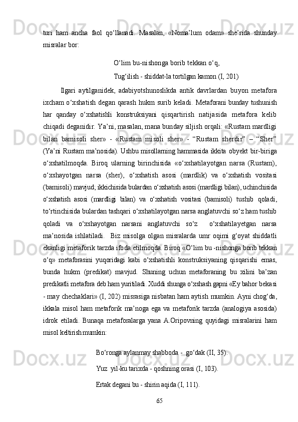 turi   ham   ancha   faol   qо‘llanadi.   Masalan,   «Noma’lum   odam»   she’rida   shunday
misralar bor:
О‘lim bu-nishonga borib tekkan о‘q, 
Tug‘ilish - shiddat-la tortilgan kamon  (I, 201)
Ilgari   aytilganidek,   adabiyotshunoslikda   antik   davrlardan   buyon   metafora
ixcham о‘xshatish degan qarash hukm surib keladi.   Metaforani bunday tushunish
har   qanday   о‘xshatishli   konstruksiyani   qisqartirish   natijasida   metafora   kelib
chiqadi deganidir.  Ya’ni, masalan, mana bunday siljish orqali: «Rustam mardligi
bilan   bamisoli   sher»   -   «Rustam   misoli   sher»   -   “Rustam   sherdir”   –   “Sher”
(Ya’ni Rustam ma’nosida). Ushbu misollarning hammasida ikkita   obyekt   bir-biriga
о‘xshatilmoqda.   Biroq   ularning   birinchisida   «о‘xshatilayotgan   narsa   (Rustam),
о‘xshayotgan   narsa   (sher),   о‘xshatish   asosi   (mardlik)   va   о‘xshatish   vositasi
(bamisoli)  mavjud; ikkichisida bulardan о‘xshatish asosi (mardligi bilan), uchinchisida
о‘xshatish   asosi   (mardligi   bilan)   va   о‘xshatish   vositasi   (bamisoli)   tushib   qoladi,
tо‘rtinchisida bulardan tashqari о‘xshatilayotgan narsa anglatuvchi sо‘z ham tushib
qoladi   va   о‘xshayotgan   narsani   anglatuvchi   sо‘z     о‘xshatilayetgan   narsa
ma’nosida   ishlatiladi.     Biz   misolga   olgan   misralarda   umr   oqimi   g‘oyat   shiddatli
ekanligi metaforik tarzda ifoda etilmoqda. Biroq «О‘lim bu -n ishonga borib tekkan
о‘q»   metaforasini   yuqoridagi   kabi   о‘xshatishl i   konstruksiyaning   qisqarishi   emas,
bunda   hukm   (predikat)   mavjud.   Shuning   uchun   metaforaning   bu   xilini   ba’zan
predikatli met afora deb ham yuritiladi. Xuddi shunga о‘xshash gapni «Ey bahor  bekasi
- may chechaklari» (I, 202) misrasiga nisbatan ham aytish  mumkin. Ayni chog‘da,
ikkala   misol   ham   metaforik   ma’noga   ega   va   metaforik   tarzda   (analogiya   asosida)
idrok   etiladi.   Bunaqa   met aforalarga   yana   A.Oripovning   quyidagi   misralarini   ham
misol  keltirish mumkin:
Bо‘ronga aylanmay shabboda -  gо‘dak  (II, 35). 
Yuz  yil-ku tarixda  -  qoshning orasi  (I,  103). 
Ertak degani bu - shirin aqida  ( I , 111). 
65 