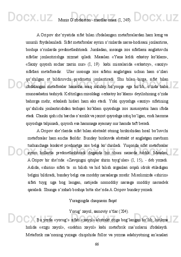 Munis О‘zbekiston - mardlar onasi  (I,  249).
A.Oripov she’riyatida sifat   bilan ifodalangan  metafora lardan ham keng va
unumli foydalaniladi. Sifat metaforalar ayrim о‘rinlarda narsa-hodisani jonlantirsa,
boshqa   о‘rinlarda   predmetlashtiradi.   Jumladan,   insonga   xos   sifatlarni   anglatuv chi
sifatlar   jonlantirishga   xizmat   qiladi.   Masalan   «Yana   keldi   erkatoy   kо‘klam»,
«Saxiy   quyosh   sochar   zarrin   nur»   (I,   19)     kabi   misralarida   «erkatoy»,   «saxiy»
sifatlari   metaforadir.     Ular   insonga   xos   sifatni   anglatgani   uchun   ham   о‘zlari
qо‘shilgan   ot   bildiruvchi   predmetni   jonlantiradi.   Shu   bilan   birga,   sifat   bilan
ifodalangan   metaforalar   hamisha   aniq   uslubiy   bо‘yoqqa   ega   bо‘lib,   о‘zida   baho
munosabatini tashiydi. Keltirilgan misolda gi «erkatoy kо‘klam» deyilishining о‘zida
bahorga   mehr,   erkalash   hislari   ham   aks   etadi.   Yoki   quyoshga   «saxiy»   sifatining
qо‘shili shi   jonlantirishdan   tashqari   kо‘klam   quyoshiga   xos   xususiyatni   ham   ifoda
etadi. Chunki qish ichi barcha о‘simlik va jonzot quyoshga intiq  bо‘lgan, endi hamma
quyoshga talpinadi, quyosh esa hammaga ayamay  nur hamda taft beradi.
A.Oripov she’rlarida sifat  bilan abstrakt  otning birikishidan hosil  bо‘luvchi
metaforalar   ham   ancha   faoldir.   Bunday   birikuvda   abstrakt   ot   anglatgan   mavhum
tushunchaga   konkret   pred metga   xos   belgi   kо‘chiriladi.   Yuqorida   sifat   metaforalar
ayrim   hollarda   predmetlashtiradi   deganda   biz   shuni   nazarda   tutdik.   Masalan,
A.Oripov   bir   she’rida:   «Zavqingni   qitiqlar   shirin   tuy g‘ular»   (I,   15),   -   deb   yozadi.
Aslida,   «shirin»   sifati   ta m   bilish   va   hid   bilish   organlari   orqali   idrok   etiladigan
belgini bildi radi, bunday belgi esa moddiy narsalarga xosdir. Misolimizda  «shirin»
sifati   tuyg uga   bog langan,   natijada   nomoddiy   narsaga  	
  moddiy   narsadek
qaraladi. Shunga о‘xshab boshqa bitta she’rida A.Oripov bunday yozadi:
Yuragingda chaqnasin faqat 
Yorug‘ xayol, samoviy о‘tlar ( 204).
Bu yerda «yorug‘» sifati «xayol» abstrakt otiga bog‘langan bо‘ lib, birikma
holida   «ezgu   xayol»,   «nekbin   xayol»   kabi   metaforik   ma’nolarni   ifodalaydi.
Metaforik   ma’noning   yuzaga   chiqishida   follor   va   yozma   adabiyotning   an’analari
66 