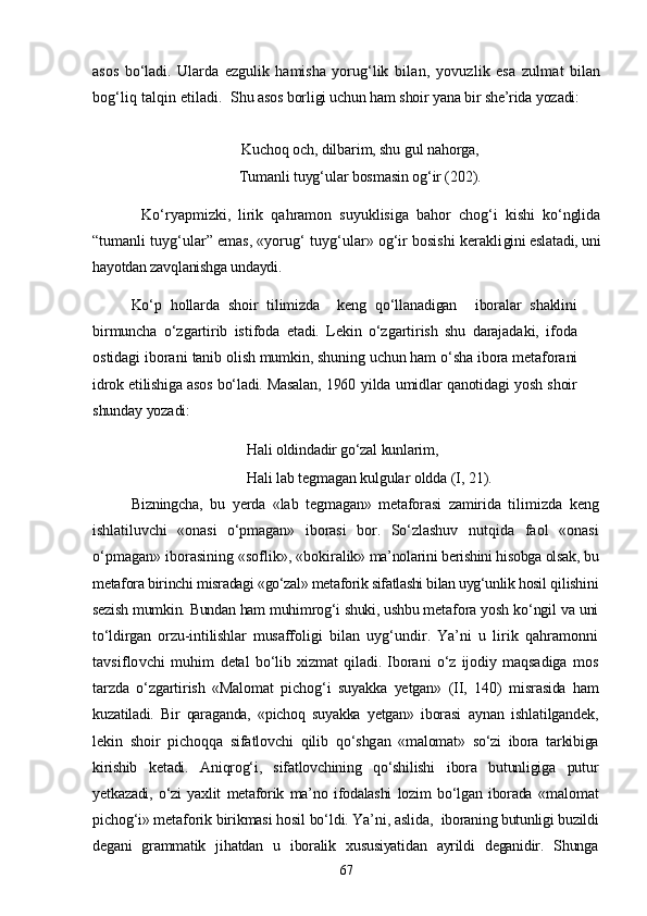 asos   bо‘ladi.   Ularda   ezgulik   hamisha   yorug‘lik   bilan,   yovuzlik   esa   zulmat   bilan
bog‘liq talqin etiladi.   Shu asos borligi uchun ham shoir yana bir she’rida yozadi:
Kuchoq och, dilbarim, shu gul nahorga,
Tumanli tuyg‘ular bosmasin og‘ir  (202).
Kо‘ryapmizki,   lirik   qahramon   suyuklisiga   bahor   chog‘i   kishi   kо‘nglida
“tumanli  tuyg‘ular” emas, «yorug‘ tuyg‘ular» og‘ir bosishi kerakli gini eslatadi, uni
hayotdan zavqlanishga undaydi. 
Kо‘p   hollarda   shoir   tilimizda     keng   qо‘llanadigan     iboralar   shaklini
b irmuncha   о‘zgartirib   istifoda   etadi.   Lekin   о‘zgartirish   shu   darajadaki,   ifoda
ostidagi iborani  tanib olish mumkin, shuning uchun ham о‘sha ibora metafo rani
idrok etilishiga asos bо‘ladi. Masalan, 1960  yilda umidlar qanotidagi yosh shoir
shunday yozadi:
Hali oldindadir gо‘zal kunlarim,
Hali lab tegmagan kulgular  oldda  (I, 21).
Bizningcha,   bu   yerda   «lab   tegmagan»   metaforasi   zamirida   tili mizda   keng
ishlatiluvchi   «onasi   о‘pmagan»   iborasi   bor.   Sо‘zlashuv   nutqida   faol   «onasi
о‘pmagan» iborasining «soflik», «bokiral ik» ma’nolarini berishini hisobga olsak, bu
metafora birinchi  misradagi «gо‘zal» metaforik sifatlashi bilan uyg‘unlik hosil  qilishini
sezish mumkin. Bundan ham muhimrog‘i shuki, ushbu meta fora yosh kо‘ngil va uni
tо‘ldirgan   orzu-intilishlar   musaffoli gi   bilan   uyg‘undir.   Ya’ni   u   lirik   qahramonni
tavsiflovchi   muhim   detal   bо‘lib   xizmat   qiladi.   Iborani   о‘z   ijodiy   maqsadiga   mos
tarzda   о‘zgartirish   «Malomat   pichog‘i   suyakka   yetgan»   (II,   140)   mi srasida   ham
kuzatiladi.   Bir   qaraganda,   «pichoq   suyakka   yetgan»   iborasi   aynan   ishlatilgandek,
lekin   shoir   pichoqqa   sifatlovchi   qilib   qо‘shg an   «malomat»   sо‘zi   ibora   tarkibiga
kirishib   ketadi.   Aniqrog‘i,   sifatlovchining   qо‘shilishi   ibora   butunligiga   putur
yetkazadi,   о‘zi   yaxlit   metaforik   ma’no   ifodalashi   lozim   bо‘lgan   iborada   «ma lomat
pichog‘i» metaforik birikmasi hosil bо‘ldi. Ya’ni, aslida,   iboraning butunligi buzildi
degani   grammatik   jihatdan   u   iboralik   xususiyatidan   ayrildi   deganidir.   Shunga
67 