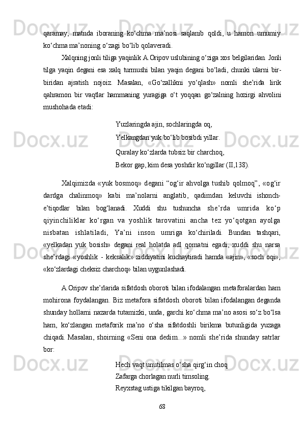 qaramay,   matnda   iboraning   kо‘chma   ma’nosi   saqlanib   qoldi,   u   hamon   umumiy
kо‘chma  ma’noning о‘zagi bо‘lib qolaveradi.
Xalqning jonli tiliga yaqinlik A.Oripov uslubining о‘ziga xos  belgilaridan. Jonli
tilga   yaqin   degani   esa   xalq   turmushi   bilan   yaqin   degani   bо‘ladi,   chunki   ularni   bir-
biridan   ajratish   nojoiz.   Masalan,   «Gо‘zallikni   yо‘qlash»   nomli   she’rida   lirik
qahramon   bir   vaqtlar   hammaning   yuragiga   о‘t   yoqqan   gо‘zalning   hozirgi   ahvoli ni
mushohada etadi:
Yuzlaringda ajin, sochlaringda oq, 
Yelkangdan  yuk bо‘lib bosibdi  yillar.
Quralay kо‘zlarda tubsiz bir charchoq,
Bekor gap, kim desa yoshdir kо‘ngillar  (II, 138).
Xalqimizda   «yuk   bosmoq»   degani   “og‘ir   ahvolga   tushib   qolmoq”,   «og‘ir
dardga   chalinmoq»   kabi   ma’nolarni   anglatib,   qadimdan   keluvchi   ishonch-
e’tiqodlar   bilan   bog‘lanadi.   Xuddi   shu   tushuncha   she’rda   umrida   kо‘p
qiyinchiliklar   kо‘rgan   va   yoshlik   tarovatini   ancha   tez   yо‘qotgan   ayolga
nisbatan   ishlatiladi,   Ya’ni   inson   umri ga   kо‘chiriladi.   Bundan   tashqari,
«yelkadan   yuk   bosish»   degani   real   holatda   adl   qomatni   egadi,   xuddi   shu   narsa
she’rdagi   «yoshlik   -   keksalik » ziddiyatini  kuchaytiradi  hamda «ajin», «soch oqi»,
«kо‘zlardagi cheksiz charchoq» bilan uygunlashadi. 
A.Oripov she’rlarida s ifatdosh oboroti bilan ifodalangan metafora lardan ham
mohirona foydalangan. Biz metafora sifatdosh o boroti bilan ifodalangan deganda
shunday hollarni nazarda tutamizki, unda,   garchi kо‘chma ma’no asosi sо‘z bо‘lsa
ham,   kо‘zlangan   metaforik   ma’no   о‘sha   sifatdoshli   birikma   butunligida   yuzaga
chiqadi. M asalan,   shoirning   «Seni   ona   dedim...»   nomli   she’rida   shunday   satrlar
bor:
Hech vaqt unutilmas о‘sha qirg‘in choq 
Zafarga chorlagan nurli timsoling. 
Reyxstag ustiga tikilgan bayroq, 
68 