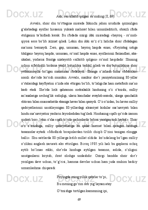 Asli, sen silkitib qolgan  rо‘moling  (II, 69).
Avvalo,   shoir   shu   tо‘rttagina   misrada   Ikkinchi   jahon   urushida   qozonilgan
g‘alabadagi   ayollar   hissasini   yuksak   mahorat   bilan   umumlashtirib,   obrazli   ifoda
etolganini   ta’kidlash   kerak.   Bu   ifodada   oxirgi   ikki   misradagi   «bayroq   -   rо‘mol»
qiyosi   asos   bо‘ lib   xizmat   qiladi.   Lekin   shu   ikki   sо‘z   о‘z   holicha   shoir   ifodalagan
ma’noni   bermaydi.   Zero,   gap,   umuman,   bayroq   haqida   emas,   «Reyx stag   ustiga
tikilgan» bayroq haqida; umuman, rо‘mol haqida emas,  ayollarimiz farzandlari, aka-
ukalari,   yorlarini   frontga   uzatayot ib   «silkitib   qolgan»   rо‘mol   haqidadir.   Shuning
uchun sifatdo shli birikma yaxlit butunlikni tashkil qiladi va shu butunlikkina shoir
yetkazmoqchi   bо‘lgan   mazmunni   ifodalaydi.   Shunga   о‘xshash   h olni   «Meksika»
nomli   she’rida   kо‘rish   mumkin.   Avvalo,   mazkur   she ’r   jamiyatimizning   80-yillar
о‘rtalaridagi kayfiyatini о‘zida aks ettirgan bо‘lib, tо‘ laligicha ham metaforik ma’no
kasb   etadi.   She’rda   lirik   qahramon   meksikalik   hinduning   о‘z   о‘tmishi,   milliy
an’analariga   nechog‘lik   sod iqligi,  ularni   kanchalar   avaylab-asrashi,  ularga  qanchalik
ehtirom  bilan munosabatda ekaniga havas bilan qaraydi. О‘z-о‘zidan,  bu havas milliy
qadriyatlarimiz   unutilayozgan   80-yillardagi   ak sariyat   kishilar   ma’naviyati   bilan
hindu ma’naviyatini yashirin  kiyoslashdan tug‘iladi. Hinduning «qalb qо‘rida zamon
qudrati bor», lekin  о‘sha «qalb tо‘rida qachonlardir bobosi yaratgan tosh haykal ». Shoir
о‘z   о‘tmishiga,   milliy   qadriyatlariga   bu   qadar   hurm at   bilan   qaragan   hinduga
tasannolar aytadi:   «Mudhish   bosqinlardan   tirilib   chiqib   О‘zini   tanigan   elingga
balli». Shu satrlarda 80-yillarga kelib millat oldida  kо‘nda lang bо‘lgan milliy
о‘zlikni   anglash   zarurati   aks   ettirilgan.   Bi roq   1985   yili   hali   bu   gaplarni   ochiq
aytib   bо‘lmas   ediki,   she’rda   hinduga   aytilgan   tasanno,   aslida,   о‘zligini
unutganlarni   koyish,   ibrat   olishga   undashdir.   Oxirgi   bandda   shoir   she’r
yozilgan davr   uchun,   tо‘g‘risi,   hamma   davrlar   uchun   ham   juda   muhim   badiiy
umum lashma chiqaradi:
Poyingda ming yillik qabrlar tо‘pi, 
Bu mening gо‘rim deb yig‘laysan atay. 
О‘tmishga tortilgan kamonning ipi, 
69 