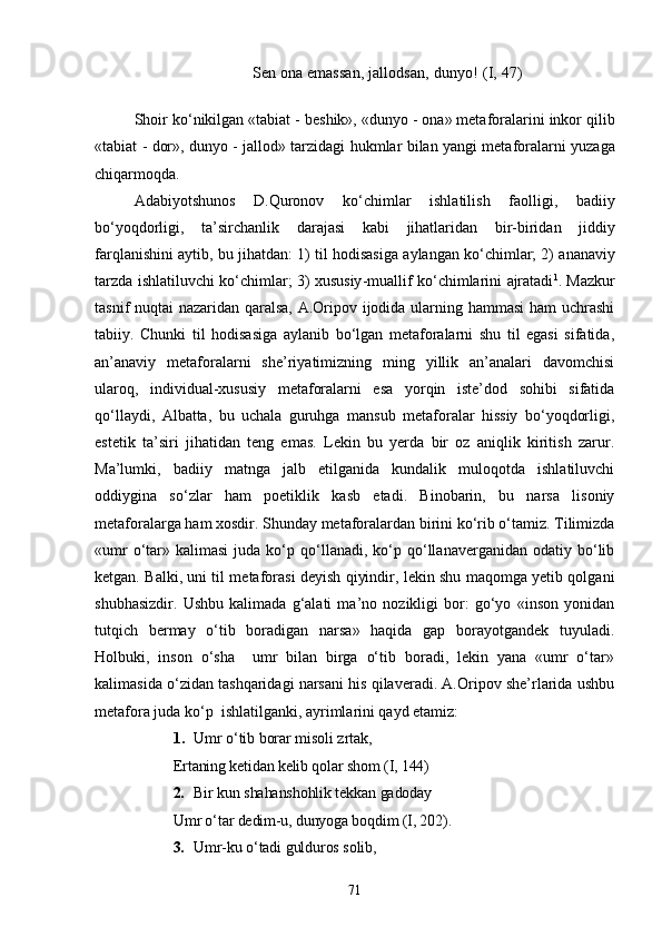 Sen ona emassan, jallodsan, dunyo!  (I, 47)
Shoir   k о‘ nikilgan  « tabiat  -  beshik », « dunyo  -  ona »  metaforalarini   inkor   qilib
« tabiat   -   dor »,   dunyo   -   jallod »   tarzidagi   hukmlar   bilan   yangi   metaforalarni   yuzaga
chiqarmoqda .
Adabiyotshunos   D . Quronov   k о‘ chimlar   ishlatilish   faolligi ,   badiiy
b о‘ yoqdorligi ,   ta ’ sirchanlik   darajasi   kabi   jihatlaridan   bir - biridan   jiddiy
farqlanishini   aytib ,  bu   jihatdan : 1)   til   hodisasiga   aylangan   k о‘ chimlar ; 2)   ananaviy
tarzda   ishlatiluvchi   k о‘ chimlar ; 3)   xususiy - muallif   k о‘ chimlarini   ajratadi 1
. Mazkur
tasnif nuqtai nazaridan qaralsa, A.Oripov ijodida ularning hammasi  ham uchrashi
tabiiy.   Chunki   til   hodisasiga   aylanib   bо‘lgan   metaforalarni   shu   til   egasi   sifatida,
an’anaviy   metaforalarni   she’riyatimizning   ming   yillik   an’analari   davomchisi
ularoq,   individual-xususiy   metaforalarni   esa   yorqin   iste’dod   sohibi   sifatida
qо‘llaydi,   Albatta,   bu   uchala   guruhga   mansub   metaforalar   hissiy   bо‘yoqdorligi,
estetik   ta’siri   jihatidan   teng   emas.   Lekin   bu   yerda   bir   oz   aniqlik   kiritish   zarur.
Ma’lumki,   badiiy   matnga   jalb   etilganida   kundalik   muloqotda   ishlatiluvchi
oddiygina   sо‘zlar   ham   poetiklik   kasb   etadi.   Binobarin,   bu   narsa   lisoniy
metaforalarga ham xosdir. Shunday metaforalardan birini kо‘rib о‘tamiz. Tilimizda
«umr  о‘tar»  kalimasi  juda  kо‘p  qо‘llanadi,  kо‘p  qо‘llanaverganidan   odatiy  bо‘lib
ketgan. Balki, uni til metaforasi deyish qiyindir, lekin shu maqomga yetib qolgani
shubhasizdir.   Ushbu   kalimada   g‘alati   ma’no   nozikligi   bor:   gо‘yo   «inson   yonidan
tutqich   bermay   о‘tib   boradigan   narsa»   haqida   gap   borayotgandek   tuyuladi.
Holbuki,   inson   о‘sha     umr   bilan   birga   о‘tib   boradi,   lekin   yana   «umr   о‘tar»
kalimasida о‘zidan tashqaridagi narsani his qilaveradi. A.Oripov she’rlarida ushbu
metafora juda kо‘p  ishlatilganki, ayrimlarini qayd etamiz: 
1. Umr о‘tib borar misoli zrtak,
Ertaning ketidan kelib qolar shom  (I, 144)
2. Bir kun shahanshohlik tekkan gadoday
Umr о‘tar dedim-u, dunyoga boqdim  (I, 202).
3. Umr-ku о‘tadi gulduros solib,
71 