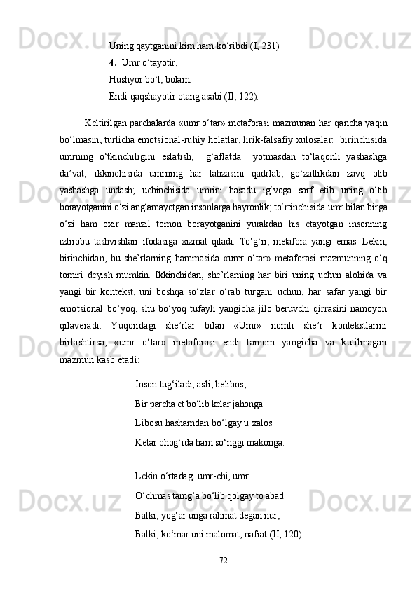 Uning qaytganini kim ham kо‘ribdi  (I, 231)
4. Umr о‘tayotir,
Hushyor bо‘l, bolam.
Endi qaqshayotir otang asabi  (II, 122).
Keltirilgan parchalarda «umr о‘tar» metaforasi mazmunan  har qancha yaqin
bо‘lmasin, turlicha emotsional-ruhiy holatlar, lirik-falsafiy xulosalar:  birinchisida
umrning   о‘tkinchiligini   eslatish,     g‘aflatda     yotmasdan   tо‘laqonli   yashashga
da’vat;   ikkinchisida   umrning   har   lahzasini   qadrlab,   gо‘zallikdan   zavq   olib
yashashga   undash;   uchinchisida   umrini   hasadu   ig‘voga   sarf   etib   uning   o‘tib
borayotganini o‘zi anglamayotgan insonlarga hayronlik;  to‘rtinchisida umr bilan birga
o‘zi   ham   oxir   manzil   tomon   borayotganini   yurakdan   his   etayotgan   insonning
iztirobu   tashvishlari   ifodasiga   xizmat   qiladi.   Tо‘g‘ri,   metafora   yangi   emas.   Lekin,
bi rinchidan,   bu   she’rlarning   hammasida   «umr   о‘tar»   metaforasi   mazmunning   о‘q
tomiri   deyish   mumkin.   Ikkinchidan,   she’rlarning   har   biri   uning   uchun   alohida   va
yangi   bir   kontekst,   uni   boshqa   sо‘z lar   о‘rab   turgani   uchun,   har   safar   yangi   bir
emotsional   bо‘yoq,   shu   bо‘yoq   tufayli   yangicha   jilo   beruvchi   qirrasini   namoyon
qilaveradi.   Yuqoridagi   she’rlar   bilan   «Umr»   nomli   she’r   kontekstlarini
birlashtirsa,   «umr   о‘tar»   metaforasi   endi   tamom   yangicha   va   kutilmagan
mazmun kasb etadi:
Inson tug‘iladi, asli, belibos, 
Bir parcha et bо‘lib kelar jahonga. 
Libosu hashamdan bо‘lgay u xalos 
Ketar chog‘ida ham sо‘nggi makonga.
Lekin о‘rtadagi umr-chi, umr... 
О‘chmas tamg‘a bо‘lib qolgay to abad. 
Balki, yog‘ar unga rahmat degan nur,
Balki, kо‘mar uni malomat, nafrat ( II, 120 )
72 