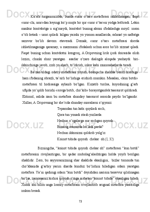 Kо‘rib   turganimizdek,   bunda   «umr   о‘tar»   metaforasi   ishlatilmagan,   faqat
«umr-chi, umr»dan keyingi kо‘p nuqta bir qur «umr о‘tar»ni yodga keltiradi. Lekin
mazkur   kontekstga   u   sig‘maydi,   kontekst   buning   aksini   ifodalashga   moyil:   inson
о‘tib ketadi – umri qoladi: kilgan yaxshi yo yomon amallarida, rahmat yo nafratga
sazovor   bо‘lib   davom   etaveradi.   Demak,   «umr   о‘tar»   metaforasi   sherda
ishlatilmaganiga qaramay, u mazmunni ifodalash uchun asos bо‘lib xizmat qiladi.
Faqat   buning   uchun   kontekstni   kengroq,   A.Oripovning   lirik   ijodi   doirasida   olish
lozim,   chunki   shoir   yaratgan     asarlar   о‘zaro   dialogik   aloqada   yashaydi:   biri-
ikkinchisiga javob, izoh yo sharh, tо‘ldirish, inkor kabi munosabatlarda turadi.
Ba’zan tildagi odatiy metaforani yoyish, boshqacha shaklda berish hisobiga
ham ifodaning obrazli, ta’sirli bо‘lishiga erishish mumkin. Masalan, «kun botdi»
metaforasi   til   hodisasiga   aylanib   bо‘lgan.   Kuzatib   turilsa,   kuyoshning   g‘arb
ufqida yо‘qolib borishi «suvga botib, chо‘kib» borayotgandek taassurot qoldiradi.
Ehtimol,   aslida   xam   bu   metafora   shunday   taassurot   asosida   paydo   bо‘lgandir.
Xullas, A.Oripovning bir she’rida shunday misralarni о‘qiymiz:
Tepamdan tun kabi quyiladi soch,
Qora tun yonadi otash yuzlarda. 
Nechun о‘zgalarga nur sochgan quyosh 
Bizning oramizda bо‘ladi parda? 
Nechun ikkimizni qoldirib yolg‘iz 
Koinot tubida quyosh  chekar  oh (I, 32)
Bizningcha, “koinot  tubida quyosh chekar  oh” metaforasi  “kun botdi”
metaforasini   rivojlantirgan,   bir   qadar   mubolag‘alashtirgan   holda   yoyib   berilgan
shaklidir.   Zero,   bu   sayyoramizning   shar   shaklida   ekanligini,     bizlar   tomonda   tun
chо‘kkanida   g‘arbiy   yarim   sharda   kunduz   bо‘lishini   biladigan   odam   yaratgan
metafora. Ya’ni qadimgi odam “kun botdi” deyishdan narisini tasavvur qilolmagan
bо‘lsa, zamonamiz kishisi quyosh о‘ziga nisbatan “koinot tubida” ekanligini biladi.
Xuddi shu bilim unga lisoniy metaforani rivojlantirib original metafora yaratishga
imkon beradi.
73 