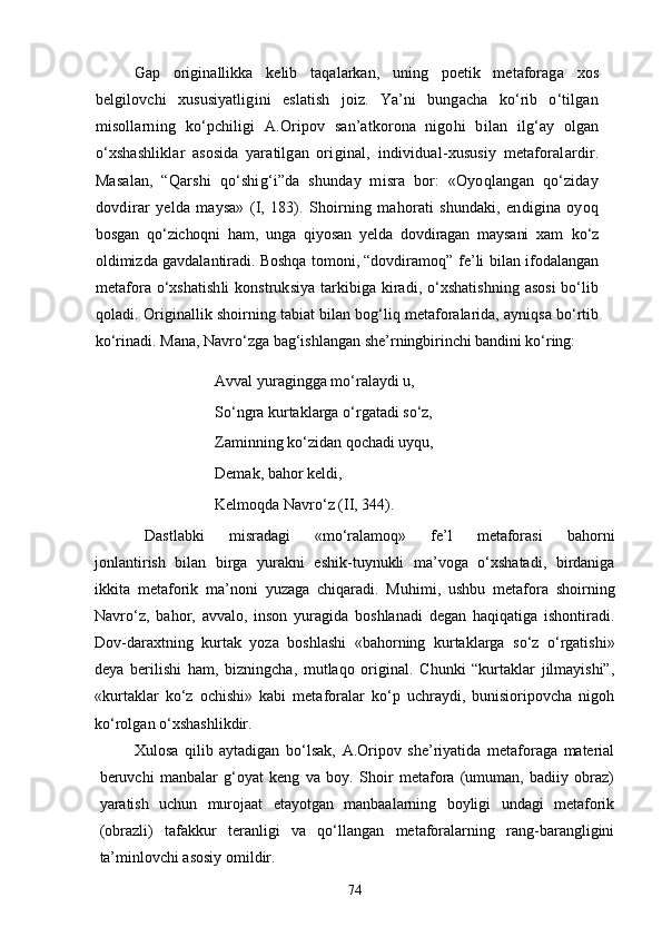 Gap   originallikka   kelib   taqalarkan,   uning   poetik   metaforag a   xos
belgilovchi   xususiyatligini   eslatish   joiz.   Ya’ni   bungacha   kо‘rib   о‘tilgan
misollarning   kо‘pchiligi   A.Oripov   san’atkorona  
nigohi   bilan   ilg‘ay   olgan
о‘xshashliklar   asosida   yaratilgan   ori ginal,   individual-xususiy   metaforalardir.
Masalan,   “Qarshi   qо‘shig‘i”da   shunday   misra   bor:   «Oyoqlangan   qо‘ziday
dovdirar   yelda   maysa»   (I,   183).   Shoirning   mahorati   shundaki,   endigina   oyoq
bosgan   qо‘zichoqni   ham,   unga   qiyosan   yelda   dovdiragan   maysani   xam   kо‘z
oldimizda gavdalantiradi. Boshqa tomoni, “dovdiramoq”  fe’li bilan ifodalangan
metafora о‘xshatishli  konstruksiya tarkibiga kiradi, о‘xshatishning asosi  bо‘lib
qoladi. Original lik shoirning tabiat bilan bog‘liq metaforalarida, ayniqsa bо‘rtib
kо‘rinadi. Mana, Navrо‘zga bag‘ishlangan she’rningbirin chi bandini kо‘ring:
Avval yuragingga mо‘ralaydi u, 
Sо‘ngra kurtaklarga о‘rgatadi sо‘z, 
Zaminning kо‘zidan qochadi uyqu, 
Demak, bahor keldi, 
Kelmoqda Navrо‘z (II, 344).
Dastlabki   misradagi   «mо‘ralamoq»   fe’l   metaforasi   bahorni
jonlantirish   bilan   birga   yurakni   eshik-tuynukli   ma’voga   о‘xshatadi,   birdaniga
ikkita   metaforik   ma’noni   yuzaga   chiqaradi.   Muhimi,   ushbu   metafora   shoirning
Navrо‘z,   bahor,   avvalo,   inson   yuragida   boshlanadi   degan   haqiqatiga   ishontiradi.
Dov-daraxtning   kurtak   yoza   boshlashi   «bahorning   kurtaklarga   sо‘z   о‘rgatishi»
deya   berilishi   ham,   bizningcha,   mutlaqo   original.   Chunki   “kurtaklar   jilmayishi”,
«kurtaklar   kо‘z   ochishi»   kabi   metaforalar   kо‘p   uchraydi,   bunisioripovcha   nigoh
kо‘rolgan о‘xshashlikdir.
Xulosa   qilib   aytadigan   bо‘lsak,   A.Oripov   she’riyatida   metaforaga   material
beruvchi   manbalar   g‘oyat   keng   va   boy.   Shoir   metafora   (umuman,   badiiy   obraz)
yaratish   uchun   murojaat   etayotgan   manbaalarning   boyligi   undagi   metaforik
(obrazli)   tafakkur   teranligi   va   qо‘llangan   metaforalarning   rang-barangligini
ta’minlovchi asosiy omildir.
74 