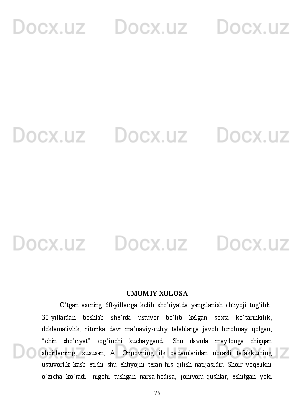 UMUMIY XULOSA
О‘tgan   asrning   60-yillariga   kelib   she’riyatda   yangilanish   ehtiyoji   tug‘ildi.
30-yillardan   boshlab   she’rda   ustuvor   bо‘lib   kelgan   soxta   kо‘tarinkilik,
deklamativlik,   ritorika   davr   ma’naviy-ruhiy   talablarga   javob   berolmay   qolgan,
“chin   she’riyat”   sog‘inchi   kuchaygandi.   Shu   davrda   maydonga   chiqqan
shoirlarning,   xususan,   A.   Oripovning   ilk   qadamlaridan   obrazli   tafakkurning
ustuvorlik   kasb   etishi   shu   ehtiyojni   teran   his   qilish   natijasidir.   Shoir   voqelikni
о‘zicha   kо‘radi:   nigohi   tushgan   narsa-hodisa,   jonivoru-qushlar,   eshitgan   yoki
75 