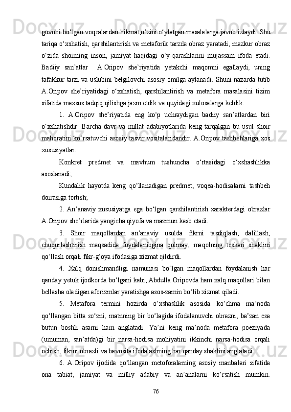 guvohi bо‘lgan voqealardan hikmat,о‘zini о‘ylatgan masalalarga javob izlaydi. Shu
tariqa о‘xshatish, qarshilantirish va metaforik tarzda obraz yaratadi, mazkur obraz
о‘zida   shoirning   inson,   jamiyat   haqidagi   о‘y-qarashlarini   mujassam   ifoda   etadi.
Badiiy   san’atlar     A.Oripov   she’riyatida   yetakchi   maqomni   egallaydi,   uning
tafakkur  tarzi va uslubini  belgilovchi  asosiy  omilga aylanadi. Shuni  nazarda tutib
A.Oripov   she’riyatidagi   о‘xshatish,   qarshilantirish   va   metafora   masalasini   tizim
sifatida maxsus tadqiq qilishga jazm etdik va quyidagi xulosalarga keldik:
1.   A.Oripov   she’riyatida   eng   kо‘p   uchraydigan   badiiy   san’atlardan   biri
о‘xshatishdir.   Barcha   davr   va   millat   adabiyotlarida   keng   tarqalgan   bu   usul   shoir
mahoratini kо‘rsatuvchi asosiy tasvir vositalaridandir. A.Oripov tashbehlariga xos
xususiyatlar:
Konkret   predmet   va   mavhum   tushuncha   о‘rtasidagi   о‘xshashlikka
asoslanadi;
Kundalik   hayotda   keng   qо‘llanadigan   predmet,   voqea-hodisalarni   tashbeh
doirasiga tortish;
2.   An’anaviy   xususiyatga   ega   bо‘lgan   qarshilantirish   xarakterdagi   obrazlar
A.Oripov she’rlarida yangicha qiyofa va mazmun kasb etadi.
3.   Shoir   maqollardan   an’anaviy   usulda   fikrni   tasdiqlash,   dalillash,
chuqurlashtirish   maqsadida   foydalanibgina   qolmay,   maqolning   teskari   shaklini
qо‘llash orqali fikr-g‘oya ifodasiga xizmat qildirdi. 
4.   Xalq   donishmandligi   namunasi   bо‘lgan   maqollardan   foydalanish   har
qanday yetuk ijodkorda bо‘lgani kabi, Abdulla Oripovda ham xalq maqollari bilan
bellasha oladigan aforizmlar yaratishga asos-zamin bо‘lib xizmat qiladi.  
5.   Metafora   termini   hozirda   о‘xshashlik   asosida   kо‘chma   ma’noda
qо‘llangan   bitta   sо‘zni,   matnning   bir   bо‘lagida   ifodalanuvchi   obrazni,   ba’zan   esa
butun   boshli   asarni   ham   anglatadi.   Ya’ni   keng   ma’noda   metafora   poeziyada
(umuman,   san’atda)gi   bir   narsa-hodisa   mohiyatini   ikkinchi   narsa-hodisa   orqali
ochish, fikrni obrazli va bavosita ifodalashning har qanday shaklini anglatadi. 
6.   A.Oripov   ijodida   qо‘llangan   metoforalarning   asosiy   manbalari   sifatida
ona   tabiat,   jamiyat   va   milliy   adabiy   va   an’analarni   kо‘rsatish   mumkin.
76 