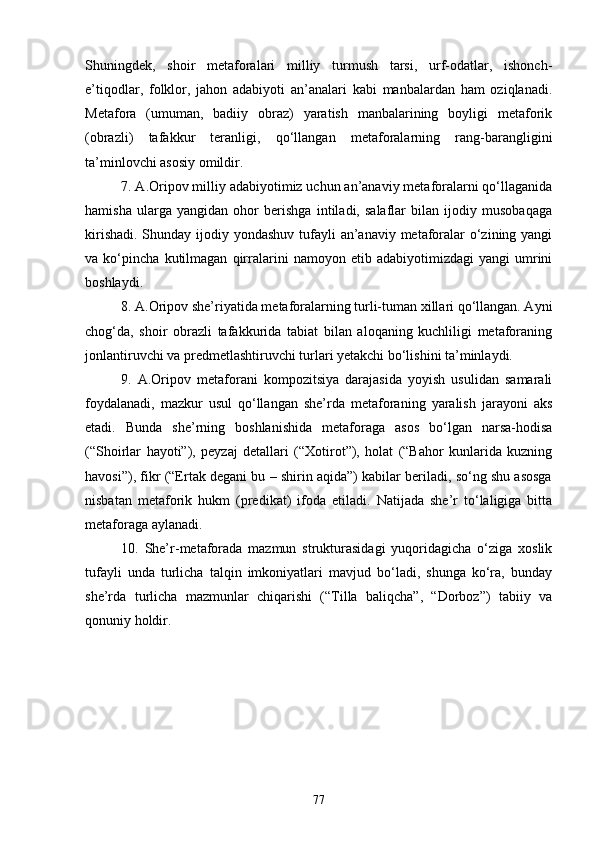 Shuningdek,   shoir   metaforalari   milliy   turmush   tarsi,   urf-odatlar,   ishonch-
e’tiqodlar,   folklor,   jahon   adabiyoti   an’analari   kabi   manbalardan   ham   oziqlanadi.
Metafora   (umuman,   badiiy   obraz)   yaratish   manbalarining   boyligi   metaforik
(obrazli)   tafakkur   teranligi,   qо‘llangan   metaforalarning   rang-barangligini
ta’minlovchi asosiy omildir. 
7. A.Oripov milliy adabiyotimiz uchun an’anaviy metaforalarni qо‘llaganida
hamisha   ularga   yangidan   ohor   berishga   intiladi,   salaflar   bilan   ijodiy   musobaqaga
kirishadi. Shunday ijodiy yondashuv tufayli an’anaviy metaforalar о‘zining yangi
va   kо‘pincha   kutilmagan   qirralarini   namoyon   etib   adabiyotimizdagi   yangi   umrini
boshlaydi. 
8. A.Oripov she’riyatida metaforalarning turli-tuman xillari qо‘llangan. Ayni
chog‘da,   shoir   obrazli   tafakkurida   tabiat   bilan   aloqaning   kuchliligi   metaforaning
jonlantiruvchi va predmetlashtiruvchi turlari yetakchi bо‘lishini ta’minlaydi. 
9.   A.Oripov   metaforani   kompozitsiya   darajasida   yoyish   usulidan   samarali
foydalanadi,   mazkur   usul   qо‘llangan   she’rda   metaforaning   yaralish   jarayoni   aks
etadi.   Bunda   she’rning   boshlanishida   metaforaga   asos   bо‘lgan   narsa-hodisa
(“Shoirlar   hayoti”),   peyzaj   detallari   (“Xotirot”),   holat   (“Bahor   kunlarida   kuzning
havosi”), fikr (“Ertak degani bu – shirin aqida”) kabilar beriladi, sо‘ng shu asosga
nisbatan   metaforik   hukm   (predikat)   ifoda   etiladi.   Natijada   she’r   tо‘laligiga   bitta
metaforaga aylanadi. 
10.   She’r-metaforada   mazmun   strukturasidagi   yuqoridagicha   о‘ziga   xoslik
tufayli   unda   turlicha   talqin   imkoniyatlari   mavjud   bо‘ladi,   shunga   kо‘ra,   bunday
she’rda   turlicha   mazmunlar   chiqarishi   (“Tilla   baliqcha”,   “Dorboz”)   tabiiy   va
qonuniy holdir. 
77 