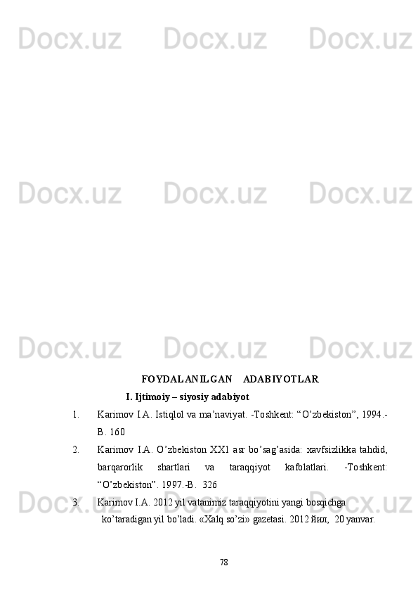 FOYDALANILGAN    ADABIYOTLAR
                     I. Ijtimoiy – siyosiy adabiyot
1. Karimov I.A. Istiqlol va ma’naviyat. -Toshkent: “O’zbekiston”, 1994.-
B. 160      
2. Karimov   I.A.  O’zbekiston  XX1   asr   bo’sag’asida:   xavfsizlikka   tahdid,
barqarorlik   shartlari   va   taraqqiyot   kafolatlari.   -Toshkent:
“O’zbekiston”. 1997.-B.  326
3. Karimov I.A. 2012 yil vatanimiz taraqqiyotini yangi bosqichga               
             ko’taradigan yil bo’ladi. «Xalq so’zi» gazetasi. 2012 йил,  20 yanvar.
78 