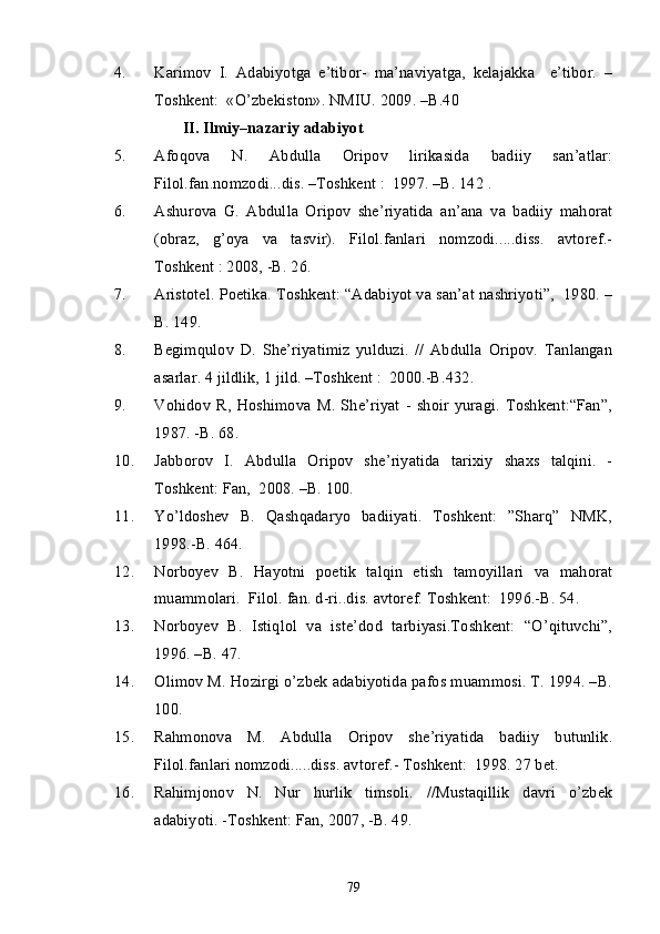 4. Karimov   I.   Adabiyotga   e’tibor-   ma’naviyatga,   kelajakka     e’tibor.   –
Toshkent:  «O’zbekiston». NMIU. 2009. –B.40
                 II. Ilmiy–nazariy adabiyot 
5. Afoqova   N.   Abdulla   Oripov   lirikasida   badiiy   san’atlar:
Filol.fan.nomzodi...dis. –Toshkent :  1997. –B. 142 .
6. Ashurova   G.   Abdulla   Oripov   she’riyatida   an’ana   va   badiiy   mahorat
(obraz,   g’oya   va   tasvir).   Filol.fanlari   nomzodi.....diss.   avtoref.-
Toshkent : 2008, -B. 26.
7. Aristotel. Poetika. Toshkent: “Adabiyot va san’at nashriyoti”,  1980. –
B. 149.
8. Begimqulov   D.   She’riyatimiz   yulduzi.   //   Abdulla   Oripov.   Tanlangan
asarlar. 4 jildlik, 1 jild. –Toshkent :  2000.-B.432.
9. Vohidov   R,   Hoshimova   M.   She’riyat   -   shoir   yuragi.   Toshkent:“Fan”,
1987. -B. 68.
10. Jabborov   I.   Abdulla   Oripov   she’riyatida   tarixiy   shaxs   talqini.   -
Toshkent: Fan,  2008. –B. 100.
11. Yo’ldoshev   B.   Qashqadaryo   badiiyati.   Toshkent:   ”Sharq”   NMK,
1998.-B. 464.
12. Norboyev   B.   Hayotni   poetik   talqin   etish   tamoyillari   va   mahorat
muammolari.  Filol. fan. d-ri..dis. avtoref. Toshkent:  1996.-B. 54.
13. Norboyev   B.   Istiqlol   va   iste’dod   tarbiyasi.Toshkent:   “O’qituvchi”,
1996. –B. 47.
14. Olimov M. Hozirgi o’zbek adabiyotida pafos muammosi. T. 1994. –B.
100.
15. Rahmonova   M.   Abdulla   Oripov   she’riyatida   badiiy   butunlik.
Filol.fanlari nomzodi.....diss. avtoref.- Toshkent:  1998. 27 bet.
16. Rahimjonov   N.   Nur   hurlik   timsoli.   //Mustaqillik   davri   o’zbek
adabiyoti. -Toshkent: Fan, 2007, -B. 49.
79 