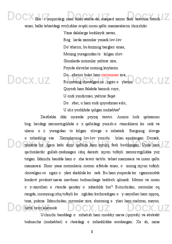 She r   yuqoridagi   nom   bilan   atalsa-da,   maqsad   xazon   fasli   tasvirini   berish
emas, balki tabiatdagi evrilishlar orqali inson qalbi manzaralarini chizishdir:
Yana dalalarga boshlaydi xavas,
Bog larda xazonlar yonadi lov-lov.	

D o ‘ stlarim, bu kuzning barglari emas,
Mening yuragimdan to kilgan olov.	

Shoxlarda mezonlar yaltirar xira,
Poyida shivirlar mening kuylarim.
Do stlarim bular ham 	
 m e zonmas  sira,
Bu mening chuvalgan so ngsiz o ylarim.	
 
Quyosh ham falakda bamisli ruyo,
U endi yondirmas, yaltirar faqat.
Do stlar, u ham endi quyoshmas aslo,	

U olis yoshlikda qolgan muhabbat 1
 
Dastlabki   ikki   misrada   peyzaj   tasviri.   Ammo   lirik   qahramon
bog laridagi   xazonrezgilikda   o z   qalbidagi   yonish-o rtanishlarni   ko radi   va	
   
ularni   o z   yuragidan   to kilgan   olovga   o xshatadi.   Bargning   olovga	
  
o xshashligi   esa   Xazonlarning   lov-lov   yonishi   bilan   asoslangan.   Demak,	
  
tabiatda   bo lgani   kabi   shoir   qalbida   ham   ayriliq   fasli   boshlangan.   Unda   ham	

qachonlardir   gullab-yashnagan   ishq   daraxti   xijron   tufayli   xazonrezgilikka   yuz
tutgan. Ikkinchi  bandda ham o sha tasvir  tartibi: tabiat manzarasi  va inson qalbi	

manzarasi.   Shoir   yana   mezonlarni   mezon   sifatida   emas,   o zining   xijron   tufayli	

chuvalgan so ngsiz o ylari shaklida ko radi. Bu ham yuqorida ko rganimizdek	
   
konkret   predmet-narsa   mavhum   tushunchaga   tashbeh   qilinadi.   Mezon   va   inson
o y-xayollari   o rtasida   qanday   o xshashlik   bor?   Birinchidan,   mezonlar   oq	
  
rangda, insonning ishq tufayli ko nglidan kechiradigan o y-xayollari ham oppoq,	
 
toza, pokiza. Ikkinchidan, mezonlar xira, shoirning o ylari  ham  mahzun, mayus,	

hatto biroz alamnok.
Uchinchi   banddagi   o xshatish   ham   moddiy   narsa   (quyosh)   va   abstrakt	

tushuncha   (muhabbat)   o rtasidagi   o xshashlikka   asoslangan.   Xo sh,   nima	
  
8 